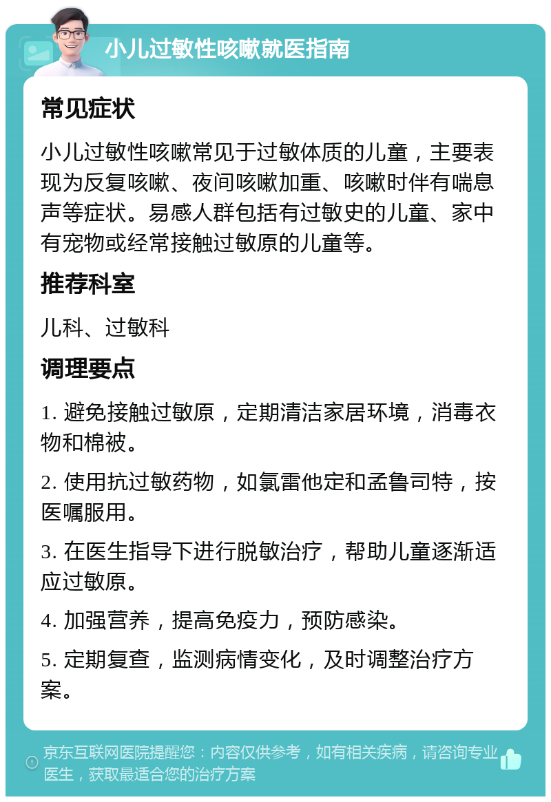 小儿过敏性咳嗽就医指南 常见症状 小儿过敏性咳嗽常见于过敏体质的儿童，主要表现为反复咳嗽、夜间咳嗽加重、咳嗽时伴有喘息声等症状。易感人群包括有过敏史的儿童、家中有宠物或经常接触过敏原的儿童等。 推荐科室 儿科、过敏科 调理要点 1. 避免接触过敏原，定期清洁家居环境，消毒衣物和棉被。 2. 使用抗过敏药物，如氯雷他定和孟鲁司特，按医嘱服用。 3. 在医生指导下进行脱敏治疗，帮助儿童逐渐适应过敏原。 4. 加强营养，提高免疫力，预防感染。 5. 定期复查，监测病情变化，及时调整治疗方案。