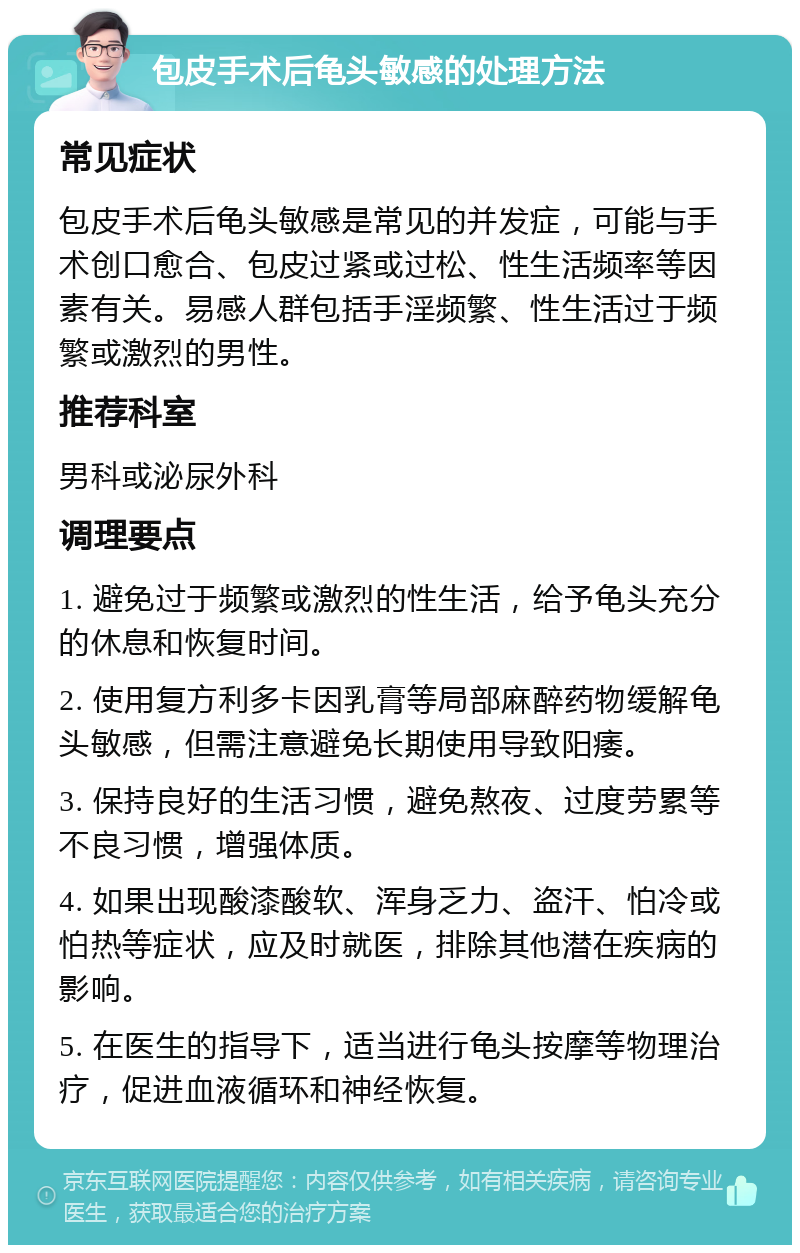 包皮手术后龟头敏感的处理方法 常见症状 包皮手术后龟头敏感是常见的并发症，可能与手术创口愈合、包皮过紧或过松、性生活频率等因素有关。易感人群包括手淫频繁、性生活过于频繁或激烈的男性。 推荐科室 男科或泌尿外科 调理要点 1. 避免过于频繁或激烈的性生活，给予龟头充分的休息和恢复时间。 2. 使用复方利多卡因乳膏等局部麻醉药物缓解龟头敏感，但需注意避免长期使用导致阳痿。 3. 保持良好的生活习惯，避免熬夜、过度劳累等不良习惯，增强体质。 4. 如果出现酸漆酸软、浑身乏力、盗汗、怕冷或怕热等症状，应及时就医，排除其他潜在疾病的影响。 5. 在医生的指导下，适当进行龟头按摩等物理治疗，促进血液循环和神经恢复。