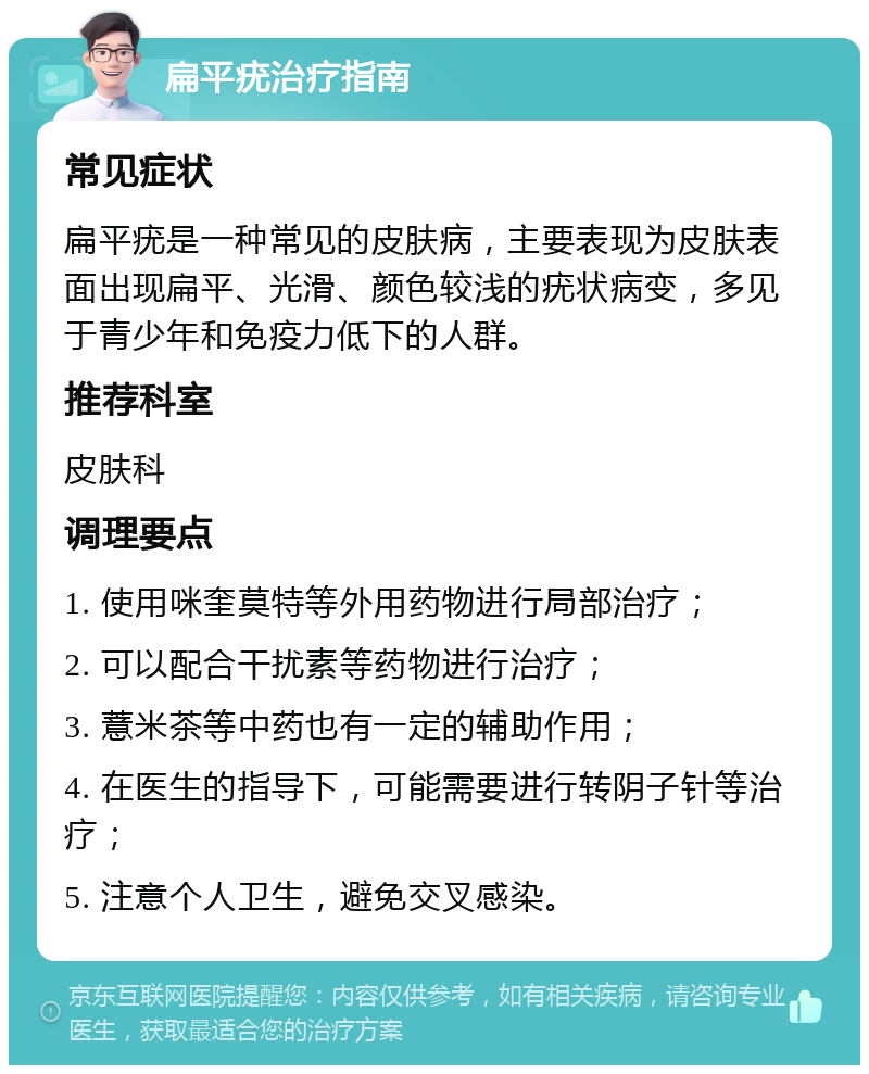 扁平疣治疗指南 常见症状 扁平疣是一种常见的皮肤病，主要表现为皮肤表面出现扁平、光滑、颜色较浅的疣状病变，多见于青少年和免疫力低下的人群。 推荐科室 皮肤科 调理要点 1. 使用咪奎莫特等外用药物进行局部治疗； 2. 可以配合干扰素等药物进行治疗； 3. 薏米茶等中药也有一定的辅助作用； 4. 在医生的指导下，可能需要进行转阴子针等治疗； 5. 注意个人卫生，避免交叉感染。