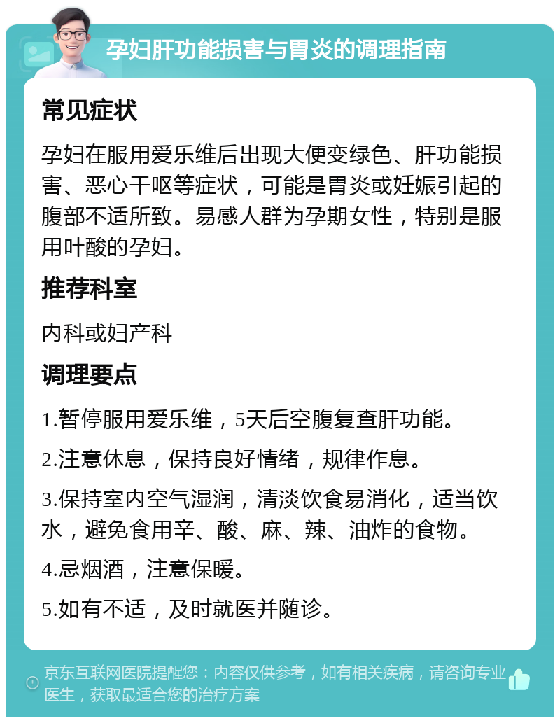 孕妇肝功能损害与胃炎的调理指南 常见症状 孕妇在服用爱乐维后出现大便变绿色、肝功能损害、恶心干呕等症状，可能是胃炎或妊娠引起的腹部不适所致。易感人群为孕期女性，特别是服用叶酸的孕妇。 推荐科室 内科或妇产科 调理要点 1.暂停服用爱乐维，5天后空腹复查肝功能。 2.注意休息，保持良好情绪，规律作息。 3.保持室内空气湿润，清淡饮食易消化，适当饮水，避免食用辛、酸、麻、辣、油炸的食物。 4.忌烟酒，注意保暖。 5.如有不适，及时就医并随诊。