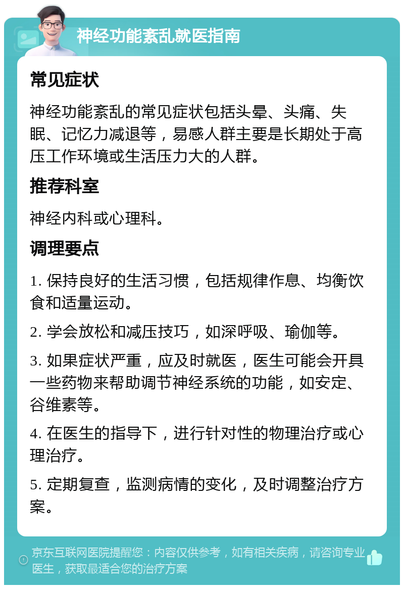 神经功能紊乱就医指南 常见症状 神经功能紊乱的常见症状包括头晕、头痛、失眠、记忆力减退等，易感人群主要是长期处于高压工作环境或生活压力大的人群。 推荐科室 神经内科或心理科。 调理要点 1. 保持良好的生活习惯，包括规律作息、均衡饮食和适量运动。 2. 学会放松和减压技巧，如深呼吸、瑜伽等。 3. 如果症状严重，应及时就医，医生可能会开具一些药物来帮助调节神经系统的功能，如安定、谷维素等。 4. 在医生的指导下，进行针对性的物理治疗或心理治疗。 5. 定期复查，监测病情的变化，及时调整治疗方案。