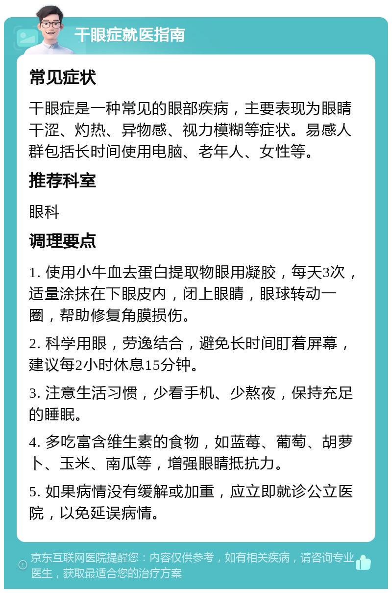 干眼症就医指南 常见症状 干眼症是一种常见的眼部疾病，主要表现为眼睛干涩、灼热、异物感、视力模糊等症状。易感人群包括长时间使用电脑、老年人、女性等。 推荐科室 眼科 调理要点 1. 使用小牛血去蛋白提取物眼用凝胶，每天3次，适量涂抹在下眼皮内，闭上眼睛，眼球转动一圈，帮助修复角膜损伤。 2. 科学用眼，劳逸结合，避免长时间盯着屏幕，建议每2小时休息15分钟。 3. 注意生活习惯，少看手机、少熬夜，保持充足的睡眠。 4. 多吃富含维生素的食物，如蓝莓、葡萄、胡萝卜、玉米、南瓜等，增强眼睛抵抗力。 5. 如果病情没有缓解或加重，应立即就诊公立医院，以免延误病情。