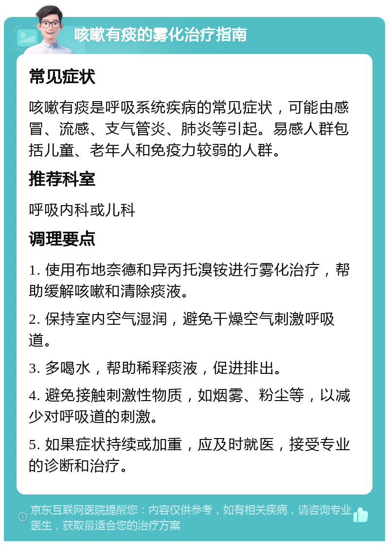 咳嗽有痰的雾化治疗指南 常见症状 咳嗽有痰是呼吸系统疾病的常见症状，可能由感冒、流感、支气管炎、肺炎等引起。易感人群包括儿童、老年人和免疫力较弱的人群。 推荐科室 呼吸内科或儿科 调理要点 1. 使用布地奈德和异丙托溴铵进行雾化治疗，帮助缓解咳嗽和清除痰液。 2. 保持室内空气湿润，避免干燥空气刺激呼吸道。 3. 多喝水，帮助稀释痰液，促进排出。 4. 避免接触刺激性物质，如烟雾、粉尘等，以减少对呼吸道的刺激。 5. 如果症状持续或加重，应及时就医，接受专业的诊断和治疗。