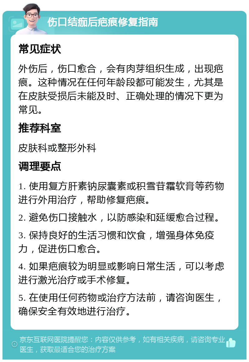 伤口结痂后疤痕修复指南 常见症状 外伤后，伤口愈合，会有肉芽组织生成，出现疤痕。这种情况在任何年龄段都可能发生，尤其是在皮肤受损后未能及时、正确处理的情况下更为常见。 推荐科室 皮肤科或整形外科 调理要点 1. 使用复方肝素钠尿囊素或积雪苷霜软膏等药物进行外用治疗，帮助修复疤痕。 2. 避免伤口接触水，以防感染和延缓愈合过程。 3. 保持良好的生活习惯和饮食，增强身体免疫力，促进伤口愈合。 4. 如果疤痕较为明显或影响日常生活，可以考虑进行激光治疗或手术修复。 5. 在使用任何药物或治疗方法前，请咨询医生，确保安全有效地进行治疗。