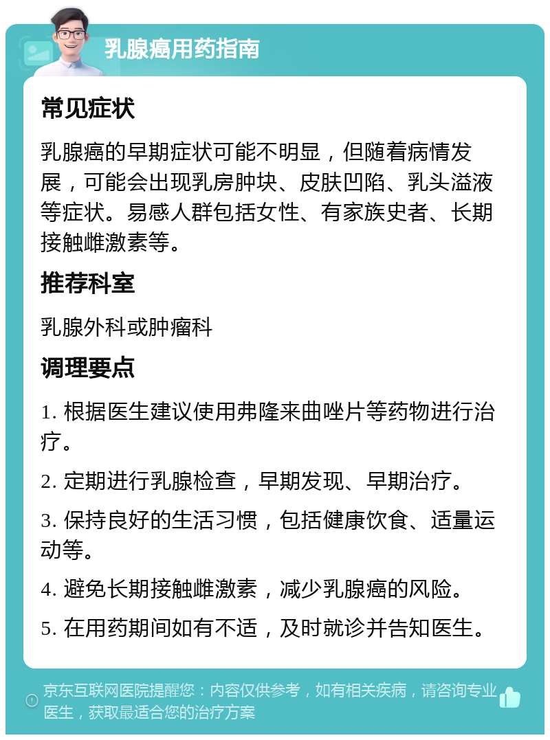 乳腺癌用药指南 常见症状 乳腺癌的早期症状可能不明显，但随着病情发展，可能会出现乳房肿块、皮肤凹陷、乳头溢液等症状。易感人群包括女性、有家族史者、长期接触雌激素等。 推荐科室 乳腺外科或肿瘤科 调理要点 1. 根据医生建议使用弗隆来曲唑片等药物进行治疗。 2. 定期进行乳腺检查，早期发现、早期治疗。 3. 保持良好的生活习惯，包括健康饮食、适量运动等。 4. 避免长期接触雌激素，减少乳腺癌的风险。 5. 在用药期间如有不适，及时就诊并告知医生。