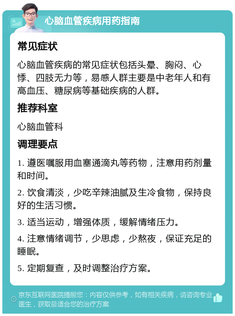 心脑血管疾病用药指南 常见症状 心脑血管疾病的常见症状包括头晕、胸闷、心悸、四肢无力等，易感人群主要是中老年人和有高血压、糖尿病等基础疾病的人群。 推荐科室 心脑血管科 调理要点 1. 遵医嘱服用血塞通滴丸等药物，注意用药剂量和时间。 2. 饮食清淡，少吃辛辣油腻及生冷食物，保持良好的生活习惯。 3. 适当运动，增强体质，缓解情绪压力。 4. 注意情绪调节，少思虑，少熬夜，保证充足的睡眠。 5. 定期复查，及时调整治疗方案。