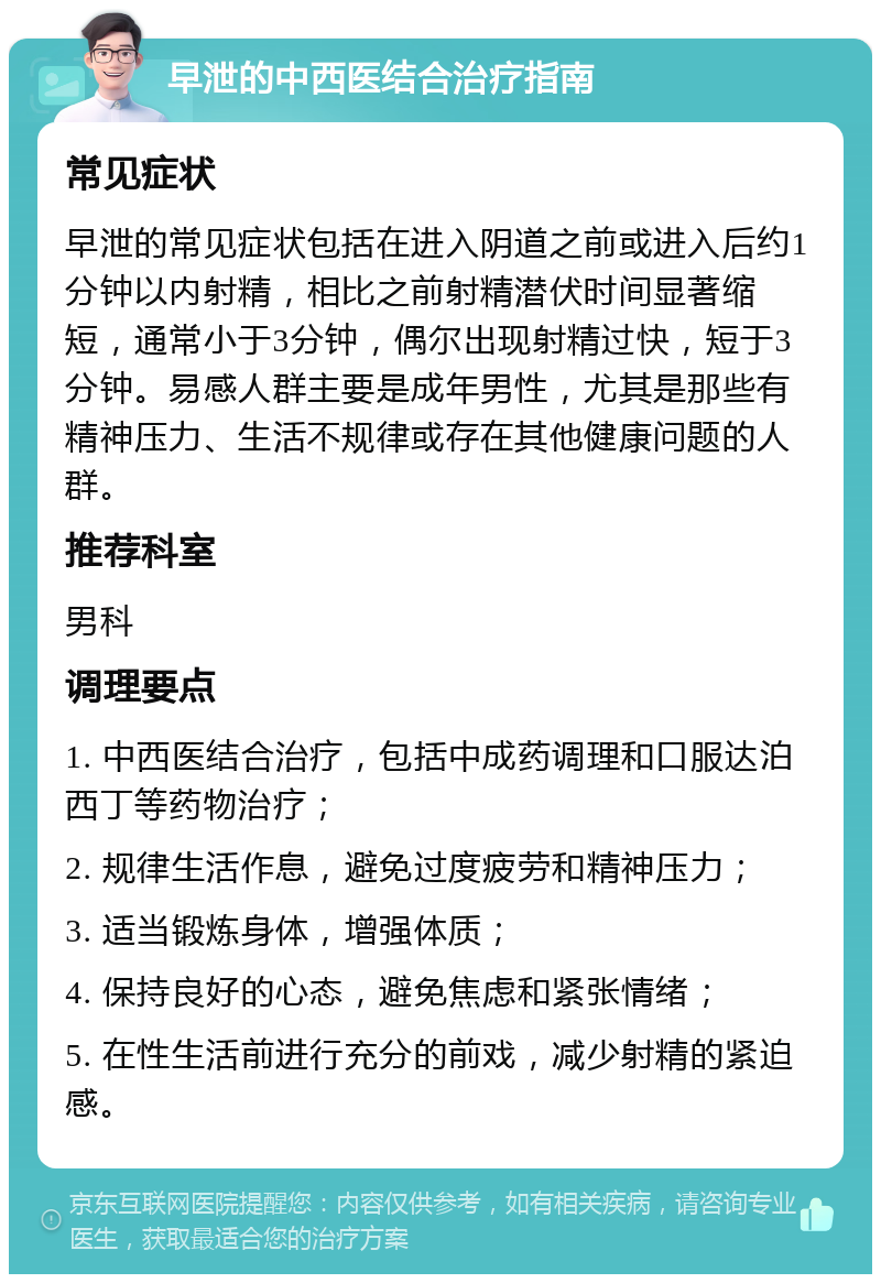 早泄的中西医结合治疗指南 常见症状 早泄的常见症状包括在进入阴道之前或进入后约1分钟以内射精，相比之前射精潜伏时间显著缩短，通常小于3分钟，偶尔出现射精过快，短于3分钟。易感人群主要是成年男性，尤其是那些有精神压力、生活不规律或存在其他健康问题的人群。 推荐科室 男科 调理要点 1. 中西医结合治疗，包括中成药调理和口服达泊西丁等药物治疗； 2. 规律生活作息，避免过度疲劳和精神压力； 3. 适当锻炼身体，增强体质； 4. 保持良好的心态，避免焦虑和紧张情绪； 5. 在性生活前进行充分的前戏，减少射精的紧迫感。