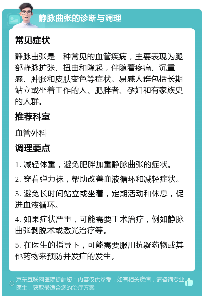 静脉曲张的诊断与调理 常见症状 静脉曲张是一种常见的血管疾病，主要表现为腿部静脉扩张、扭曲和隆起，伴随着疼痛、沉重感、肿胀和皮肤变色等症状。易感人群包括长期站立或坐着工作的人、肥胖者、孕妇和有家族史的人群。 推荐科室 血管外科 调理要点 1. 减轻体重，避免肥胖加重静脉曲张的症状。 2. 穿着弹力袜，帮助改善血液循环和减轻症状。 3. 避免长时间站立或坐着，定期活动和休息，促进血液循环。 4. 如果症状严重，可能需要手术治疗，例如静脉曲张剥脱术或激光治疗等。 5. 在医生的指导下，可能需要服用抗凝药物或其他药物来预防并发症的发生。