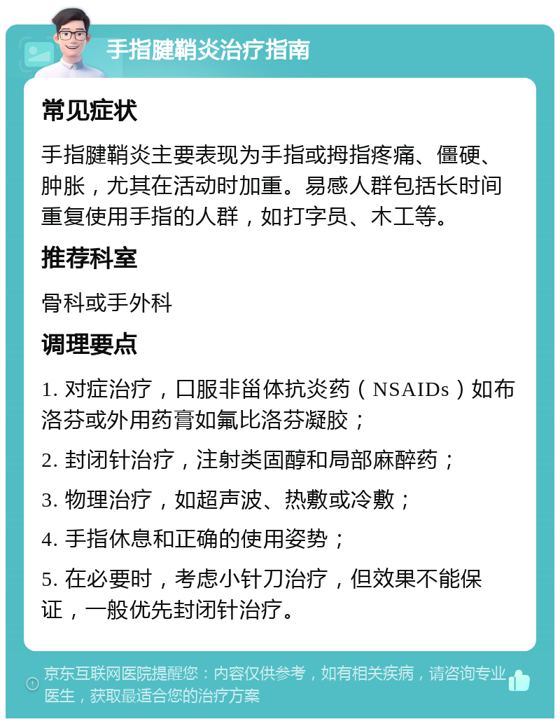 手指腱鞘炎治疗指南 常见症状 手指腱鞘炎主要表现为手指或拇指疼痛、僵硬、肿胀，尤其在活动时加重。易感人群包括长时间重复使用手指的人群，如打字员、木工等。 推荐科室 骨科或手外科 调理要点 1. 对症治疗，口服非甾体抗炎药（NSAIDs）如布洛芬或外用药膏如氟比洛芬凝胶； 2. 封闭针治疗，注射类固醇和局部麻醉药； 3. 物理治疗，如超声波、热敷或冷敷； 4. 手指休息和正确的使用姿势； 5. 在必要时，考虑小针刀治疗，但效果不能保证，一般优先封闭针治疗。