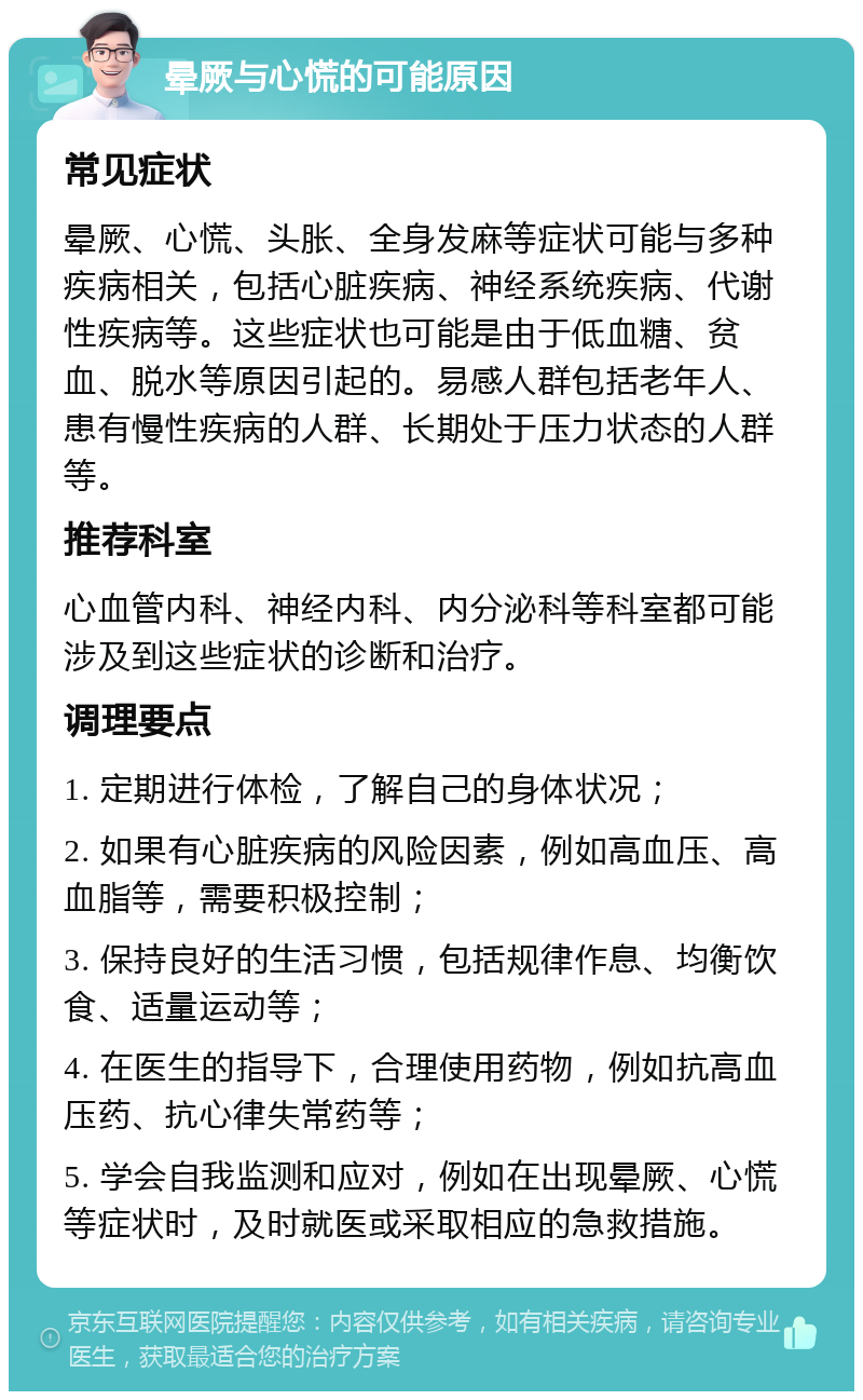 晕厥与心慌的可能原因 常见症状 晕厥、心慌、头胀、全身发麻等症状可能与多种疾病相关，包括心脏疾病、神经系统疾病、代谢性疾病等。这些症状也可能是由于低血糖、贫血、脱水等原因引起的。易感人群包括老年人、患有慢性疾病的人群、长期处于压力状态的人群等。 推荐科室 心血管内科、神经内科、内分泌科等科室都可能涉及到这些症状的诊断和治疗。 调理要点 1. 定期进行体检，了解自己的身体状况； 2. 如果有心脏疾病的风险因素，例如高血压、高血脂等，需要积极控制； 3. 保持良好的生活习惯，包括规律作息、均衡饮食、适量运动等； 4. 在医生的指导下，合理使用药物，例如抗高血压药、抗心律失常药等； 5. 学会自我监测和应对，例如在出现晕厥、心慌等症状时，及时就医或采取相应的急救措施。