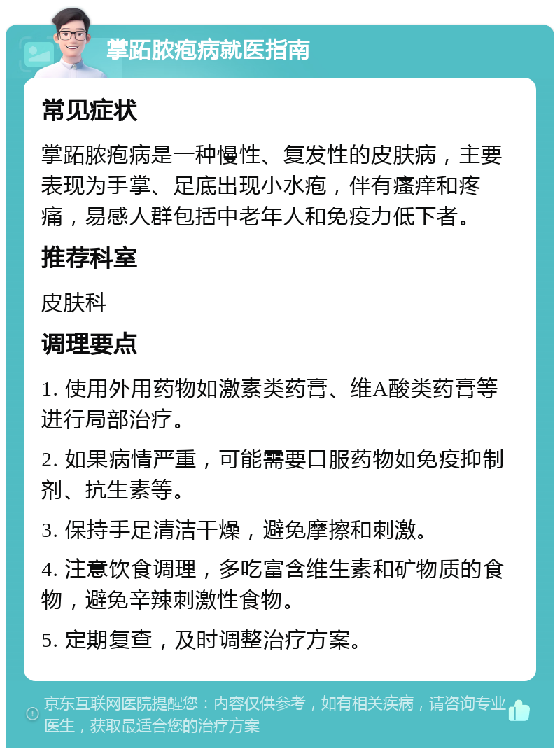 掌跖脓疱病就医指南 常见症状 掌跖脓疱病是一种慢性、复发性的皮肤病，主要表现为手掌、足底出现小水疱，伴有瘙痒和疼痛，易感人群包括中老年人和免疫力低下者。 推荐科室 皮肤科 调理要点 1. 使用外用药物如激素类药膏、维A酸类药膏等进行局部治疗。 2. 如果病情严重，可能需要口服药物如免疫抑制剂、抗生素等。 3. 保持手足清洁干燥，避免摩擦和刺激。 4. 注意饮食调理，多吃富含维生素和矿物质的食物，避免辛辣刺激性食物。 5. 定期复查，及时调整治疗方案。