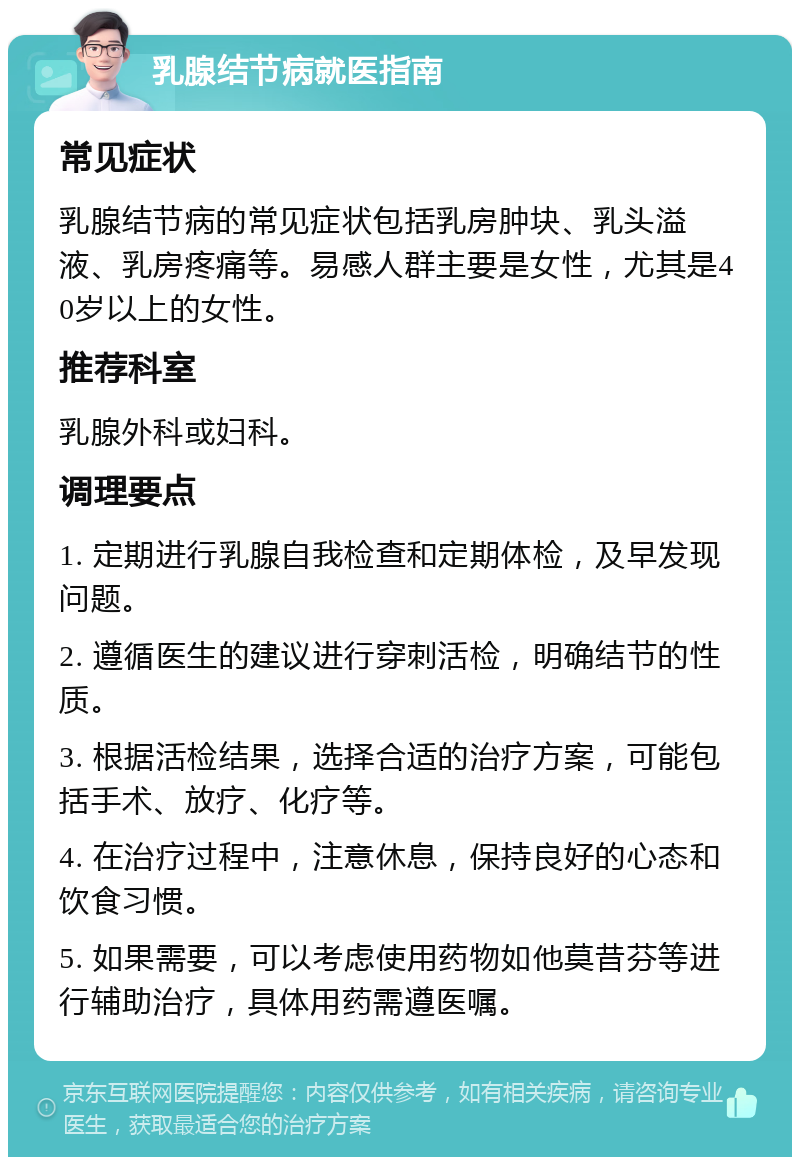 乳腺结节病就医指南 常见症状 乳腺结节病的常见症状包括乳房肿块、乳头溢液、乳房疼痛等。易感人群主要是女性，尤其是40岁以上的女性。 推荐科室 乳腺外科或妇科。 调理要点 1. 定期进行乳腺自我检查和定期体检，及早发现问题。 2. 遵循医生的建议进行穿刺活检，明确结节的性质。 3. 根据活检结果，选择合适的治疗方案，可能包括手术、放疗、化疗等。 4. 在治疗过程中，注意休息，保持良好的心态和饮食习惯。 5. 如果需要，可以考虑使用药物如他莫昔芬等进行辅助治疗，具体用药需遵医嘱。