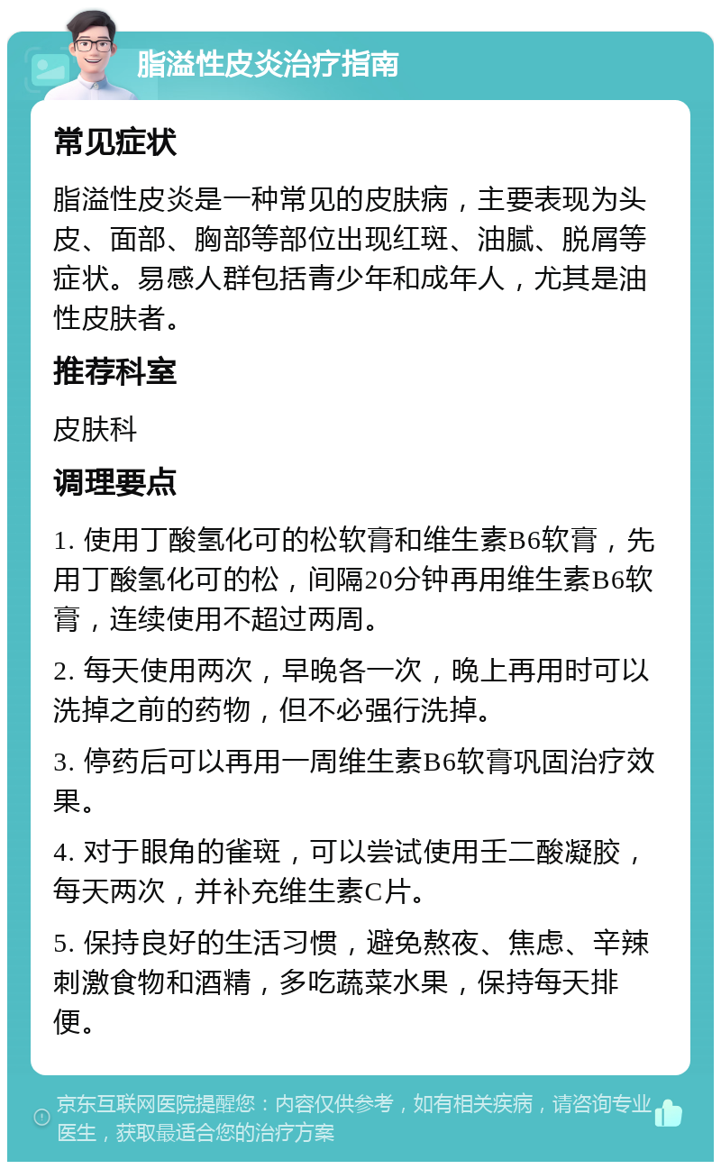 脂溢性皮炎治疗指南 常见症状 脂溢性皮炎是一种常见的皮肤病，主要表现为头皮、面部、胸部等部位出现红斑、油腻、脱屑等症状。易感人群包括青少年和成年人，尤其是油性皮肤者。 推荐科室 皮肤科 调理要点 1. 使用丁酸氢化可的松软膏和维生素B6软膏，先用丁酸氢化可的松，间隔20分钟再用维生素B6软膏，连续使用不超过两周。 2. 每天使用两次，早晚各一次，晚上再用时可以洗掉之前的药物，但不必强行洗掉。 3. 停药后可以再用一周维生素B6软膏巩固治疗效果。 4. 对于眼角的雀斑，可以尝试使用壬二酸凝胶，每天两次，并补充维生素C片。 5. 保持良好的生活习惯，避免熬夜、焦虑、辛辣刺激食物和酒精，多吃蔬菜水果，保持每天排便。