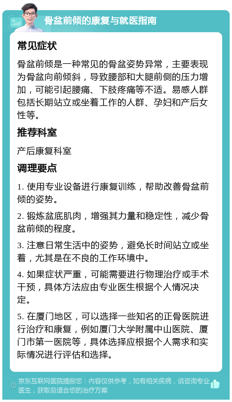 骨盆前倾的康复与就医指南 常见症状 骨盆前倾是一种常见的骨盆姿势异常，主要表现为骨盆向前倾斜，导致腰部和大腿前侧的压力增加，可能引起腰痛、下肢疼痛等不适。易感人群包括长期站立或坐着工作的人群、孕妇和产后女性等。 推荐科室 产后康复科室 调理要点 1. 使用专业设备进行康复训练，帮助改善骨盆前倾的姿势。 2. 锻炼盆底肌肉，增强其力量和稳定性，减少骨盆前倾的程度。 3. 注意日常生活中的姿势，避免长时间站立或坐着，尤其是在不良的工作环境中。 4. 如果症状严重，可能需要进行物理治疗或手术干预，具体方法应由专业医生根据个人情况决定。 5. 在厦门地区，可以选择一些知名的正骨医院进行治疗和康复，例如厦门大学附属中山医院、厦门市第一医院等，具体选择应根据个人需求和实际情况进行评估和选择。