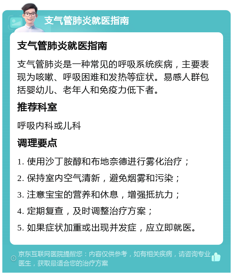 支气管肺炎就医指南 支气管肺炎就医指南 支气管肺炎是一种常见的呼吸系统疾病，主要表现为咳嗽、呼吸困难和发热等症状。易感人群包括婴幼儿、老年人和免疫力低下者。 推荐科室 呼吸内科或儿科 调理要点 1. 使用沙丁胺醇和布地奈德进行雾化治疗； 2. 保持室内空气清新，避免烟雾和污染； 3. 注意宝宝的营养和休息，增强抵抗力； 4. 定期复查，及时调整治疗方案； 5. 如果症状加重或出现并发症，应立即就医。