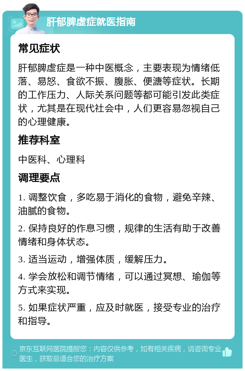 肝郁脾虚症就医指南 常见症状 肝郁脾虚症是一种中医概念，主要表现为情绪低落、易怒、食欲不振、腹胀、便溏等症状。长期的工作压力、人际关系问题等都可能引发此类症状，尤其是在现代社会中，人们更容易忽视自己的心理健康。 推荐科室 中医科、心理科 调理要点 1. 调整饮食，多吃易于消化的食物，避免辛辣、油腻的食物。 2. 保持良好的作息习惯，规律的生活有助于改善情绪和身体状态。 3. 适当运动，增强体质，缓解压力。 4. 学会放松和调节情绪，可以通过冥想、瑜伽等方式来实现。 5. 如果症状严重，应及时就医，接受专业的治疗和指导。