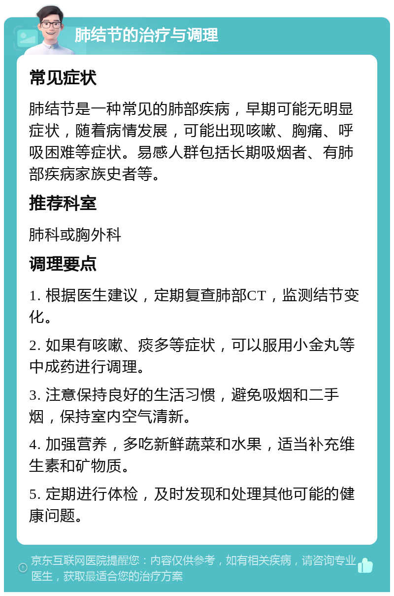 肺结节的治疗与调理 常见症状 肺结节是一种常见的肺部疾病，早期可能无明显症状，随着病情发展，可能出现咳嗽、胸痛、呼吸困难等症状。易感人群包括长期吸烟者、有肺部疾病家族史者等。 推荐科室 肺科或胸外科 调理要点 1. 根据医生建议，定期复查肺部CT，监测结节变化。 2. 如果有咳嗽、痰多等症状，可以服用小金丸等中成药进行调理。 3. 注意保持良好的生活习惯，避免吸烟和二手烟，保持室内空气清新。 4. 加强营养，多吃新鲜蔬菜和水果，适当补充维生素和矿物质。 5. 定期进行体检，及时发现和处理其他可能的健康问题。