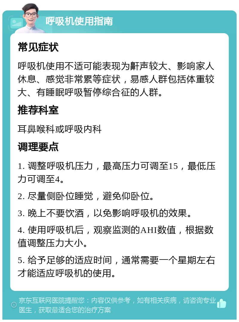 呼吸机使用指南 常见症状 呼吸机使用不适可能表现为鼾声较大、影响家人休息、感觉非常累等症状，易感人群包括体重较大、有睡眠呼吸暂停综合征的人群。 推荐科室 耳鼻喉科或呼吸内科 调理要点 1. 调整呼吸机压力，最高压力可调至15，最低压力可调至4。 2. 尽量侧卧位睡觉，避免仰卧位。 3. 晚上不要饮酒，以免影响呼吸机的效果。 4. 使用呼吸机后，观察监测的AHI数值，根据数值调整压力大小。 5. 给予足够的适应时间，通常需要一个星期左右才能适应呼吸机的使用。