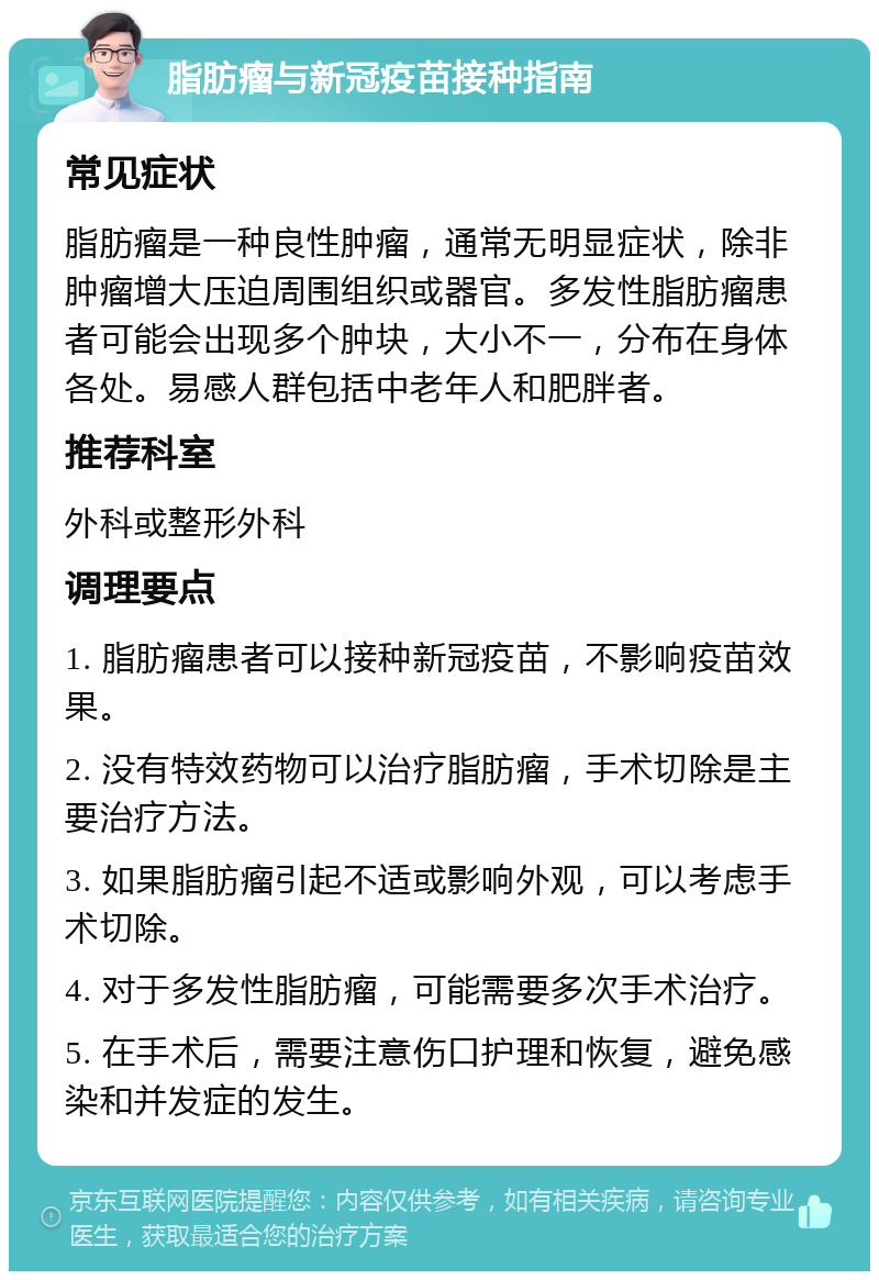 脂肪瘤与新冠疫苗接种指南 常见症状 脂肪瘤是一种良性肿瘤，通常无明显症状，除非肿瘤增大压迫周围组织或器官。多发性脂肪瘤患者可能会出现多个肿块，大小不一，分布在身体各处。易感人群包括中老年人和肥胖者。 推荐科室 外科或整形外科 调理要点 1. 脂肪瘤患者可以接种新冠疫苗，不影响疫苗效果。 2. 没有特效药物可以治疗脂肪瘤，手术切除是主要治疗方法。 3. 如果脂肪瘤引起不适或影响外观，可以考虑手术切除。 4. 对于多发性脂肪瘤，可能需要多次手术治疗。 5. 在手术后，需要注意伤口护理和恢复，避免感染和并发症的发生。