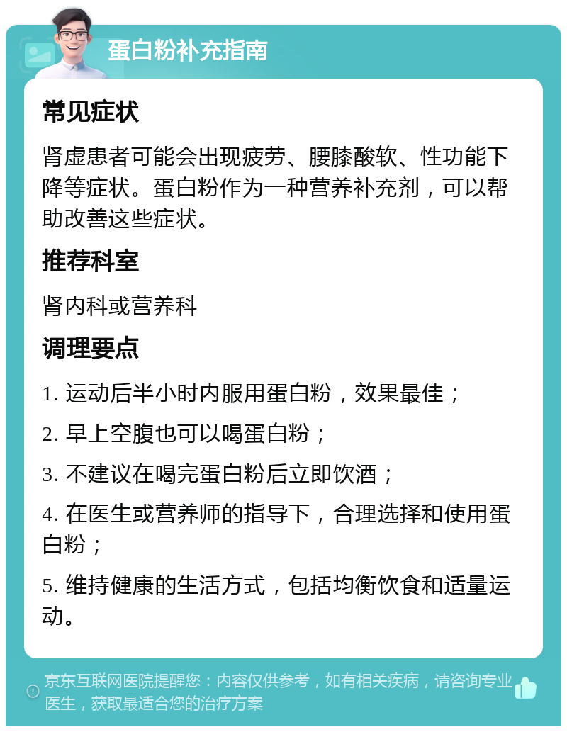 蛋白粉补充指南 常见症状 肾虚患者可能会出现疲劳、腰膝酸软、性功能下降等症状。蛋白粉作为一种营养补充剂，可以帮助改善这些症状。 推荐科室 肾内科或营养科 调理要点 1. 运动后半小时内服用蛋白粉，效果最佳； 2. 早上空腹也可以喝蛋白粉； 3. 不建议在喝完蛋白粉后立即饮酒； 4. 在医生或营养师的指导下，合理选择和使用蛋白粉； 5. 维持健康的生活方式，包括均衡饮食和适量运动。