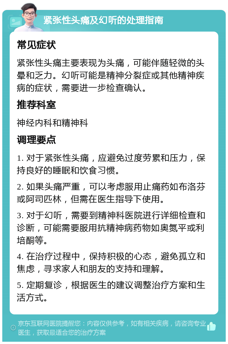 紧张性头痛及幻听的处理指南 常见症状 紧张性头痛主要表现为头痛，可能伴随轻微的头晕和乏力。幻听可能是精神分裂症或其他精神疾病的症状，需要进一步检查确认。 推荐科室 神经内科和精神科 调理要点 1. 对于紧张性头痛，应避免过度劳累和压力，保持良好的睡眠和饮食习惯。 2. 如果头痛严重，可以考虑服用止痛药如布洛芬或阿司匹林，但需在医生指导下使用。 3. 对于幻听，需要到精神科医院进行详细检查和诊断，可能需要服用抗精神病药物如奥氮平或利培酮等。 4. 在治疗过程中，保持积极的心态，避免孤立和焦虑，寻求家人和朋友的支持和理解。 5. 定期复诊，根据医生的建议调整治疗方案和生活方式。