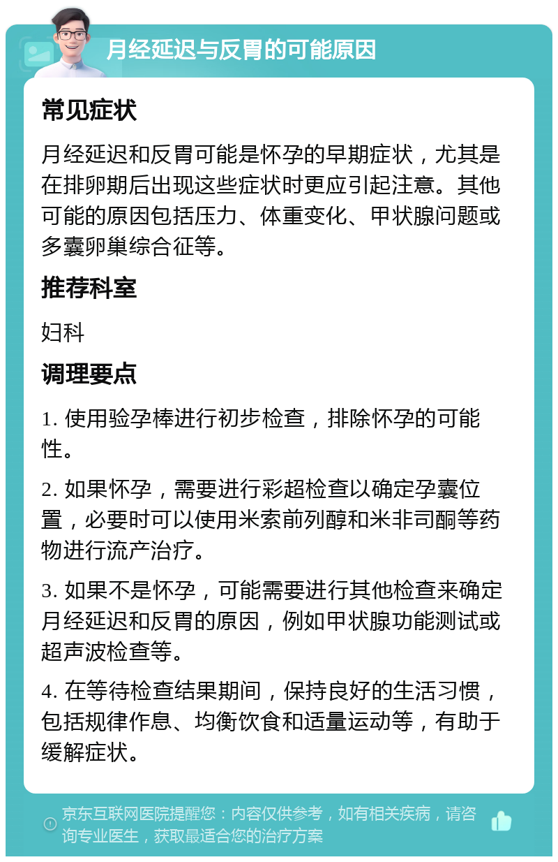 月经延迟与反胃的可能原因 常见症状 月经延迟和反胃可能是怀孕的早期症状，尤其是在排卵期后出现这些症状时更应引起注意。其他可能的原因包括压力、体重变化、甲状腺问题或多囊卵巢综合征等。 推荐科室 妇科 调理要点 1. 使用验孕棒进行初步检查，排除怀孕的可能性。 2. 如果怀孕，需要进行彩超检查以确定孕囊位置，必要时可以使用米索前列醇和米非司酮等药物进行流产治疗。 3. 如果不是怀孕，可能需要进行其他检查来确定月经延迟和反胃的原因，例如甲状腺功能测试或超声波检查等。 4. 在等待检查结果期间，保持良好的生活习惯，包括规律作息、均衡饮食和适量运动等，有助于缓解症状。