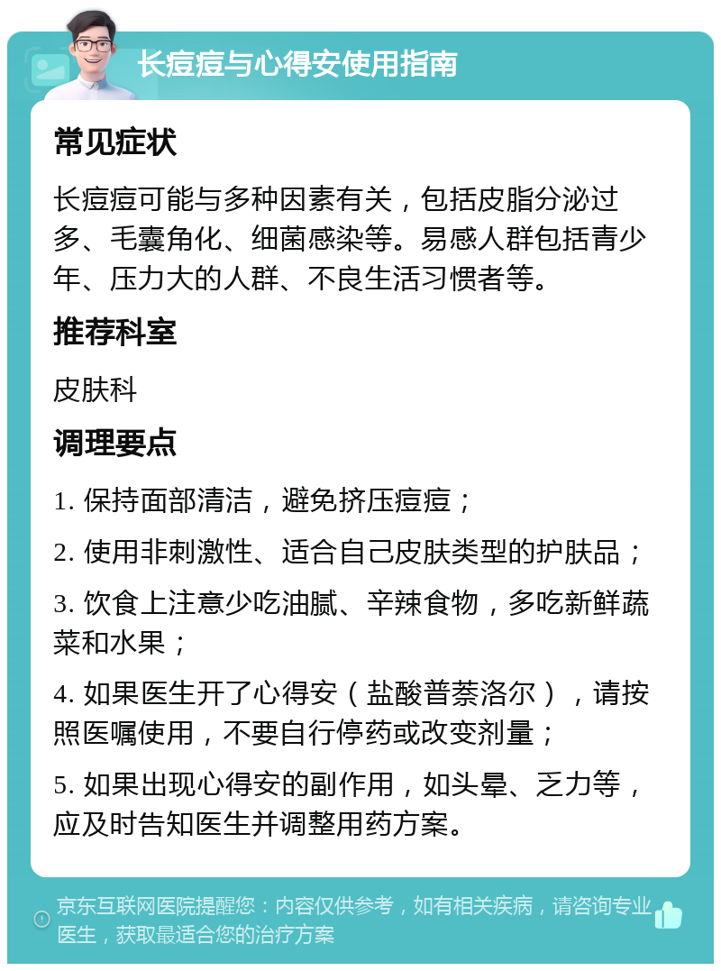 长痘痘与心得安使用指南 常见症状 长痘痘可能与多种因素有关，包括皮脂分泌过多、毛囊角化、细菌感染等。易感人群包括青少年、压力大的人群、不良生活习惯者等。 推荐科室 皮肤科 调理要点 1. 保持面部清洁，避免挤压痘痘； 2. 使用非刺激性、适合自己皮肤类型的护肤品； 3. 饮食上注意少吃油腻、辛辣食物，多吃新鲜蔬菜和水果； 4. 如果医生开了心得安（盐酸普萘洛尔），请按照医嘱使用，不要自行停药或改变剂量； 5. 如果出现心得安的副作用，如头晕、乏力等，应及时告知医生并调整用药方案。