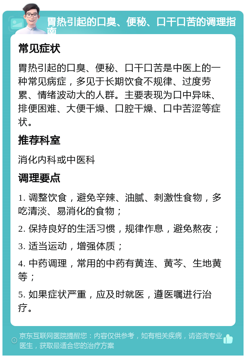 胃热引起的口臭、便秘、口干口苦的调理指南 常见症状 胃热引起的口臭、便秘、口干口苦是中医上的一种常见病症，多见于长期饮食不规律、过度劳累、情绪波动大的人群。主要表现为口中异味、排便困难、大便干燥、口腔干燥、口中苦涩等症状。 推荐科室 消化内科或中医科 调理要点 1. 调整饮食，避免辛辣、油腻、刺激性食物，多吃清淡、易消化的食物； 2. 保持良好的生活习惯，规律作息，避免熬夜； 3. 适当运动，增强体质； 4. 中药调理，常用的中药有黄连、黄芩、生地黄等； 5. 如果症状严重，应及时就医，遵医嘱进行治疗。