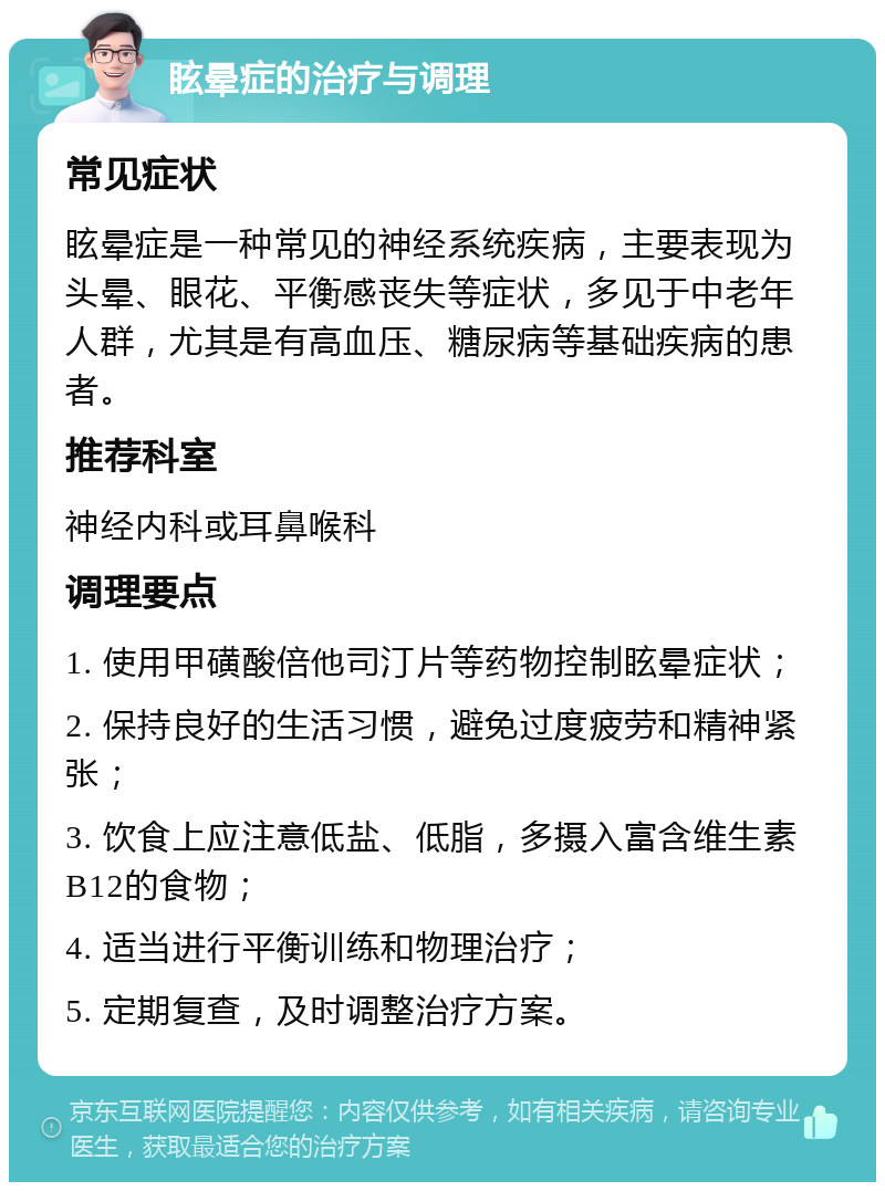 眩晕症的治疗与调理 常见症状 眩晕症是一种常见的神经系统疾病，主要表现为头晕、眼花、平衡感丧失等症状，多见于中老年人群，尤其是有高血压、糖尿病等基础疾病的患者。 推荐科室 神经内科或耳鼻喉科 调理要点 1. 使用甲磺酸倍他司汀片等药物控制眩晕症状； 2. 保持良好的生活习惯，避免过度疲劳和精神紧张； 3. 饮食上应注意低盐、低脂，多摄入富含维生素B12的食物； 4. 适当进行平衡训练和物理治疗； 5. 定期复查，及时调整治疗方案。