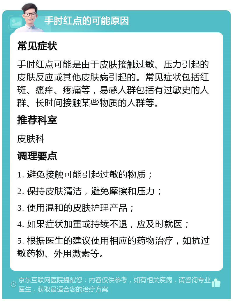 手肘红点的可能原因 常见症状 手肘红点可能是由于皮肤接触过敏、压力引起的皮肤反应或其他皮肤病引起的。常见症状包括红斑、瘙痒、疼痛等，易感人群包括有过敏史的人群、长时间接触某些物质的人群等。 推荐科室 皮肤科 调理要点 1. 避免接触可能引起过敏的物质； 2. 保持皮肤清洁，避免摩擦和压力； 3. 使用温和的皮肤护理产品； 4. 如果症状加重或持续不退，应及时就医； 5. 根据医生的建议使用相应的药物治疗，如抗过敏药物、外用激素等。