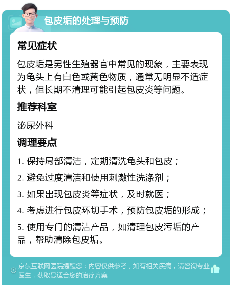 包皮垢的处理与预防 常见症状 包皮垢是男性生殖器官中常见的现象，主要表现为龟头上有白色或黄色物质，通常无明显不适症状，但长期不清理可能引起包皮炎等问题。 推荐科室 泌尿外科 调理要点 1. 保持局部清洁，定期清洗龟头和包皮； 2. 避免过度清洁和使用刺激性洗涤剂； 3. 如果出现包皮炎等症状，及时就医； 4. 考虑进行包皮环切手术，预防包皮垢的形成； 5. 使用专门的清洁产品，如清理包皮污垢的产品，帮助清除包皮垢。