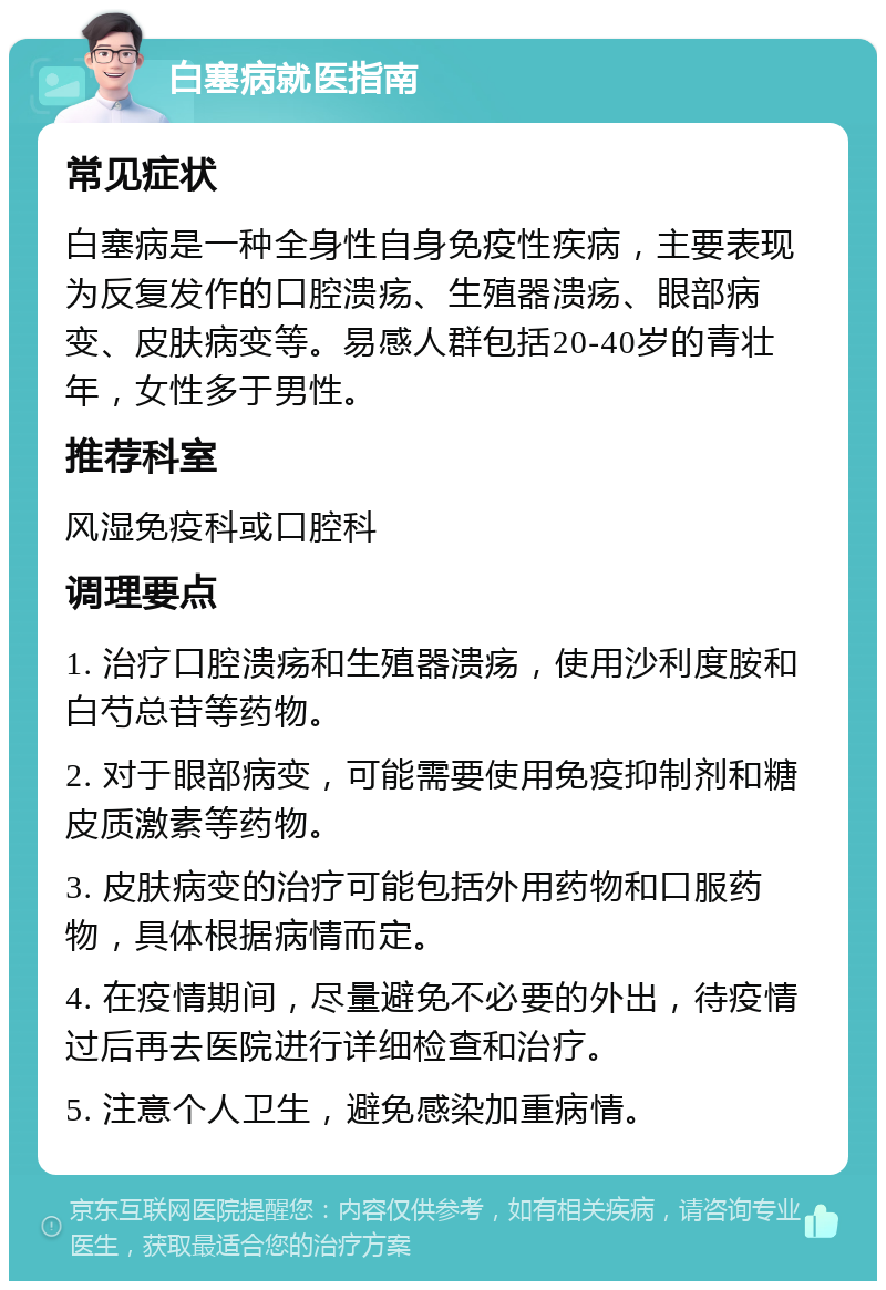 白塞病就医指南 常见症状 白塞病是一种全身性自身免疫性疾病，主要表现为反复发作的口腔溃疡、生殖器溃疡、眼部病变、皮肤病变等。易感人群包括20-40岁的青壮年，女性多于男性。 推荐科室 风湿免疫科或口腔科 调理要点 1. 治疗口腔溃疡和生殖器溃疡，使用沙利度胺和白芍总苷等药物。 2. 对于眼部病变，可能需要使用免疫抑制剂和糖皮质激素等药物。 3. 皮肤病变的治疗可能包括外用药物和口服药物，具体根据病情而定。 4. 在疫情期间，尽量避免不必要的外出，待疫情过后再去医院进行详细检查和治疗。 5. 注意个人卫生，避免感染加重病情。