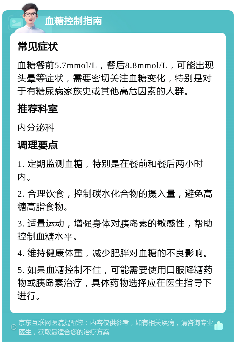 血糖控制指南 常见症状 血糖餐前5.7mmol/L，餐后8.8mmol/L，可能出现头晕等症状，需要密切关注血糖变化，特别是对于有糖尿病家族史或其他高危因素的人群。 推荐科室 内分泌科 调理要点 1. 定期监测血糖，特别是在餐前和餐后两小时内。 2. 合理饮食，控制碳水化合物的摄入量，避免高糖高脂食物。 3. 适量运动，增强身体对胰岛素的敏感性，帮助控制血糖水平。 4. 维持健康体重，减少肥胖对血糖的不良影响。 5. 如果血糖控制不佳，可能需要使用口服降糖药物或胰岛素治疗，具体药物选择应在医生指导下进行。