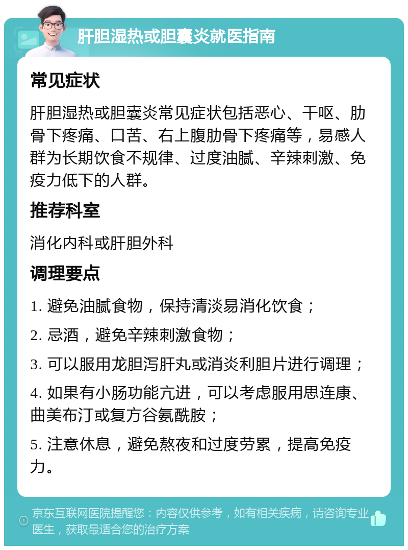 肝胆湿热或胆囊炎就医指南 常见症状 肝胆湿热或胆囊炎常见症状包括恶心、干呕、肋骨下疼痛、口苦、右上腹肋骨下疼痛等，易感人群为长期饮食不规律、过度油腻、辛辣刺激、免疫力低下的人群。 推荐科室 消化内科或肝胆外科 调理要点 1. 避免油腻食物，保持清淡易消化饮食； 2. 忌酒，避免辛辣刺激食物； 3. 可以服用龙胆泻肝丸或消炎利胆片进行调理； 4. 如果有小肠功能亢进，可以考虑服用思连康、曲美布汀或复方谷氨酰胺； 5. 注意休息，避免熬夜和过度劳累，提高免疫力。