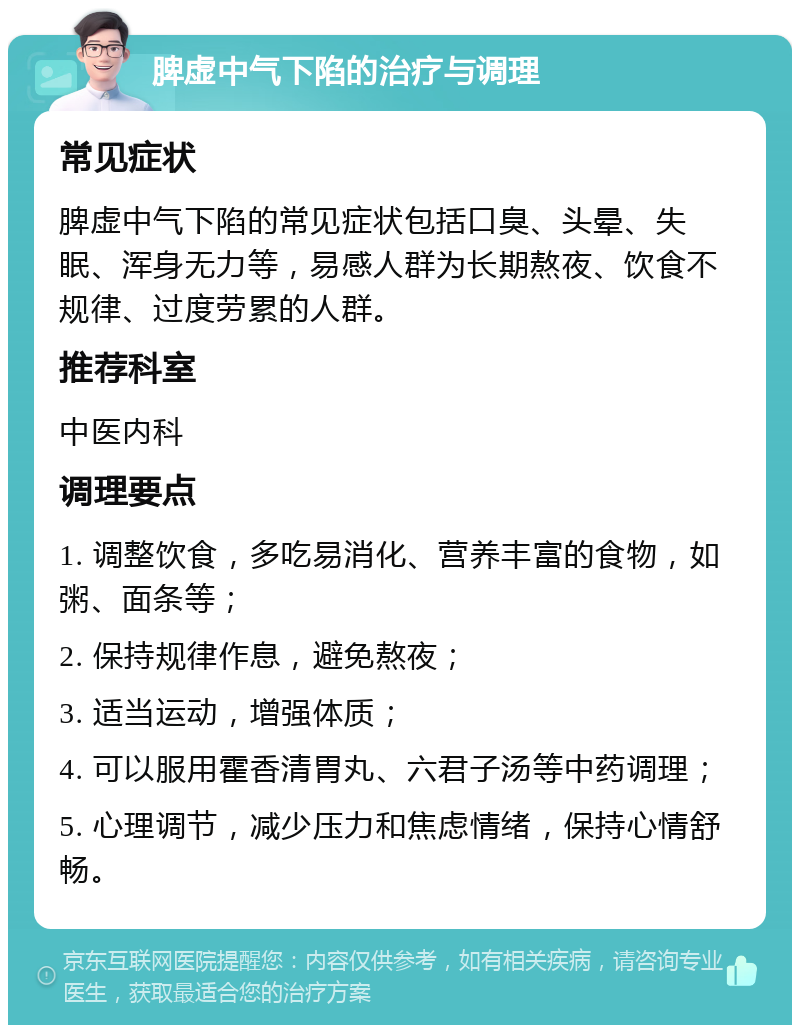 脾虚中气下陷的治疗与调理 常见症状 脾虚中气下陷的常见症状包括口臭、头晕、失眠、浑身无力等，易感人群为长期熬夜、饮食不规律、过度劳累的人群。 推荐科室 中医内科 调理要点 1. 调整饮食，多吃易消化、营养丰富的食物，如粥、面条等； 2. 保持规律作息，避免熬夜； 3. 适当运动，增强体质； 4. 可以服用霍香清胃丸、六君子汤等中药调理； 5. 心理调节，减少压力和焦虑情绪，保持心情舒畅。