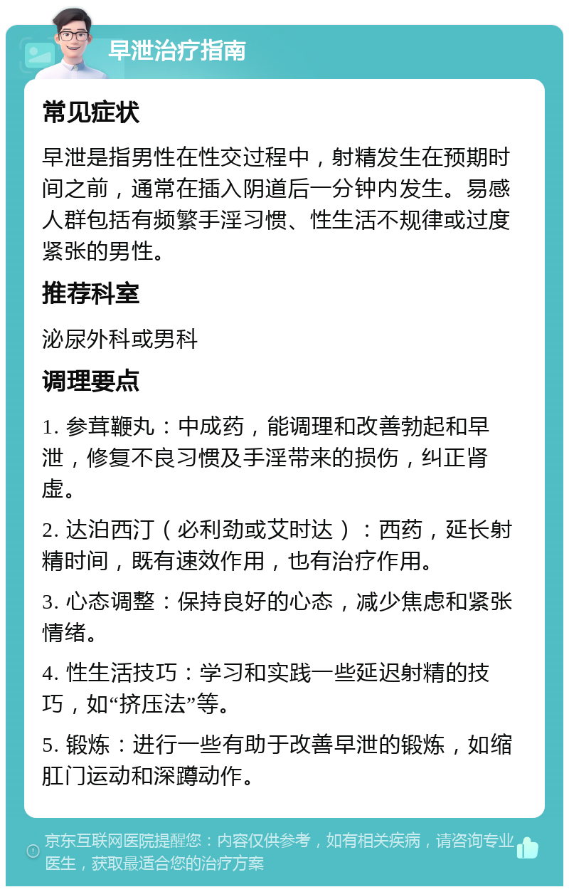 早泄治疗指南 常见症状 早泄是指男性在性交过程中，射精发生在预期时间之前，通常在插入阴道后一分钟内发生。易感人群包括有频繁手淫习惯、性生活不规律或过度紧张的男性。 推荐科室 泌尿外科或男科 调理要点 1. 参茸鞭丸：中成药，能调理和改善勃起和早泄，修复不良习惯及手淫带来的损伤，纠正肾虚。 2. 达泊西汀（必利劲或艾时达）：西药，延长射精时间，既有速效作用，也有治疗作用。 3. 心态调整：保持良好的心态，减少焦虑和紧张情绪。 4. 性生活技巧：学习和实践一些延迟射精的技巧，如“挤压法”等。 5. 锻炼：进行一些有助于改善早泄的锻炼，如缩肛门运动和深蹲动作。