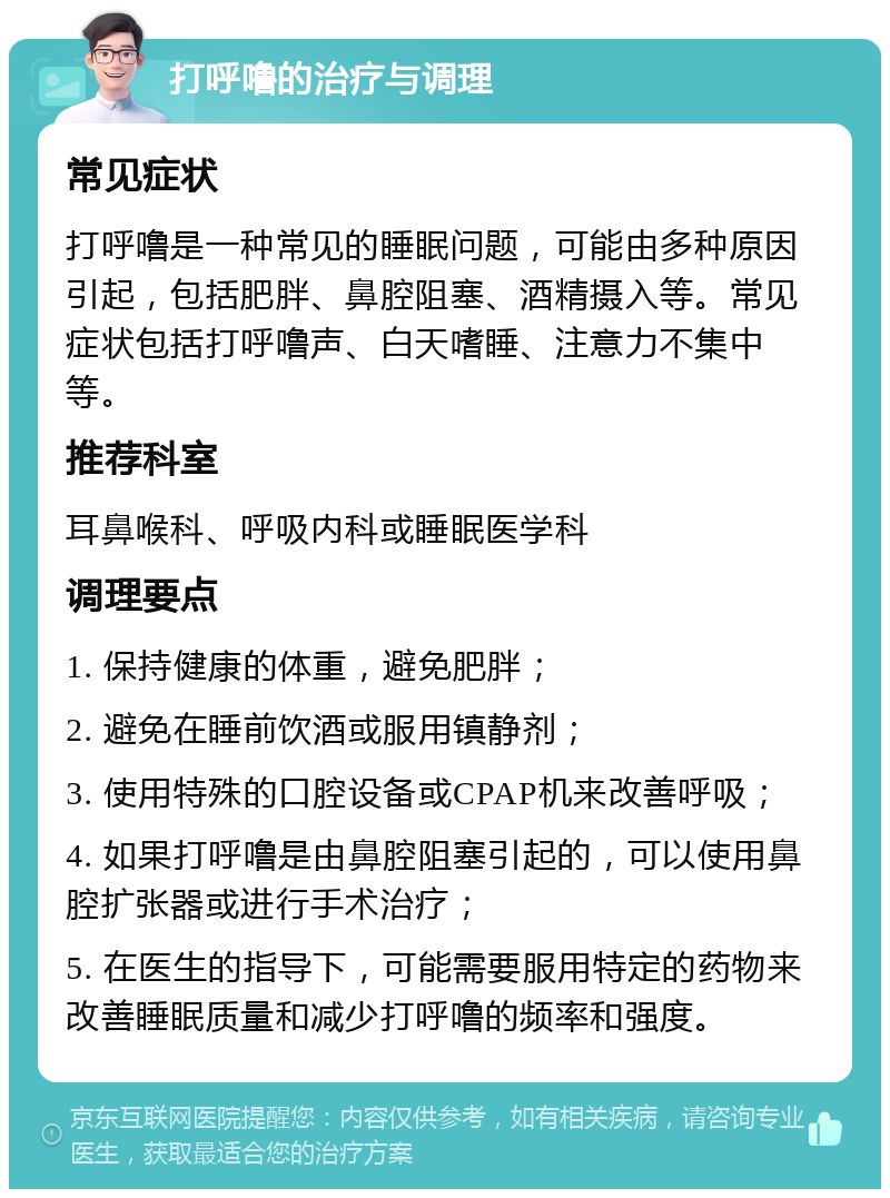 打呼噜的治疗与调理 常见症状 打呼噜是一种常见的睡眠问题，可能由多种原因引起，包括肥胖、鼻腔阻塞、酒精摄入等。常见症状包括打呼噜声、白天嗜睡、注意力不集中等。 推荐科室 耳鼻喉科、呼吸内科或睡眠医学科 调理要点 1. 保持健康的体重，避免肥胖； 2. 避免在睡前饮酒或服用镇静剂； 3. 使用特殊的口腔设备或CPAP机来改善呼吸； 4. 如果打呼噜是由鼻腔阻塞引起的，可以使用鼻腔扩张器或进行手术治疗； 5. 在医生的指导下，可能需要服用特定的药物来改善睡眠质量和减少打呼噜的频率和强度。