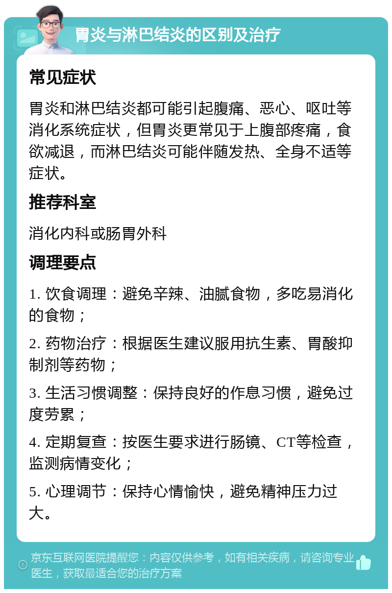 胃炎与淋巴结炎的区别及治疗 常见症状 胃炎和淋巴结炎都可能引起腹痛、恶心、呕吐等消化系统症状，但胃炎更常见于上腹部疼痛，食欲减退，而淋巴结炎可能伴随发热、全身不适等症状。 推荐科室 消化内科或肠胃外科 调理要点 1. 饮食调理：避免辛辣、油腻食物，多吃易消化的食物； 2. 药物治疗：根据医生建议服用抗生素、胃酸抑制剂等药物； 3. 生活习惯调整：保持良好的作息习惯，避免过度劳累； 4. 定期复查：按医生要求进行肠镜、CT等检查，监测病情变化； 5. 心理调节：保持心情愉快，避免精神压力过大。