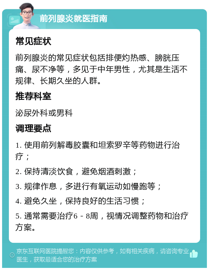 前列腺炎就医指南 常见症状 前列腺炎的常见症状包括排便灼热感、膀胱压痛、尿不净等，多见于中年男性，尤其是生活不规律、长期久坐的人群。 推荐科室 泌尿外科或男科 调理要点 1. 使用前列解毒胶囊和坦索罗辛等药物进行治疗； 2. 保持清淡饮食，避免烟酒刺激； 3. 规律作息，多进行有氧运动如慢跑等； 4. 避免久坐，保持良好的生活习惯； 5. 通常需要治疗6－8周，视情况调整药物和治疗方案。