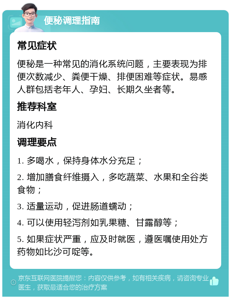 便秘调理指南 常见症状 便秘是一种常见的消化系统问题，主要表现为排便次数减少、粪便干燥、排便困难等症状。易感人群包括老年人、孕妇、长期久坐者等。 推荐科室 消化内科 调理要点 1. 多喝水，保持身体水分充足； 2. 增加膳食纤维摄入，多吃蔬菜、水果和全谷类食物； 3. 适量运动，促进肠道蠕动； 4. 可以使用轻泻剂如乳果糖、甘露醇等； 5. 如果症状严重，应及时就医，遵医嘱使用处方药物如比沙可啶等。