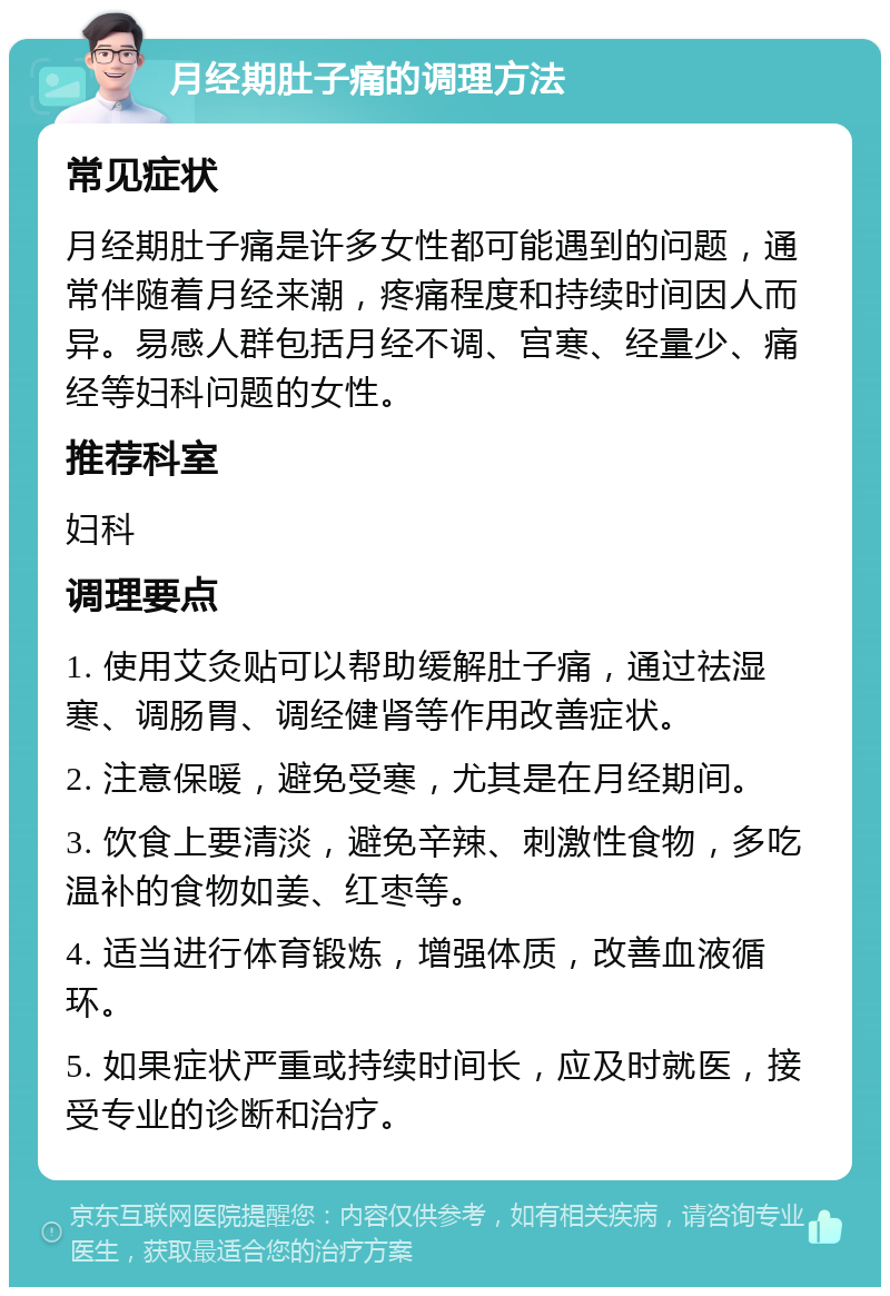 月经期肚子痛的调理方法 常见症状 月经期肚子痛是许多女性都可能遇到的问题，通常伴随着月经来潮，疼痛程度和持续时间因人而异。易感人群包括月经不调、宫寒、经量少、痛经等妇科问题的女性。 推荐科室 妇科 调理要点 1. 使用艾灸贴可以帮助缓解肚子痛，通过祛湿寒、调肠胃、调经健肾等作用改善症状。 2. 注意保暖，避免受寒，尤其是在月经期间。 3. 饮食上要清淡，避免辛辣、刺激性食物，多吃温补的食物如姜、红枣等。 4. 适当进行体育锻炼，增强体质，改善血液循环。 5. 如果症状严重或持续时间长，应及时就医，接受专业的诊断和治疗。