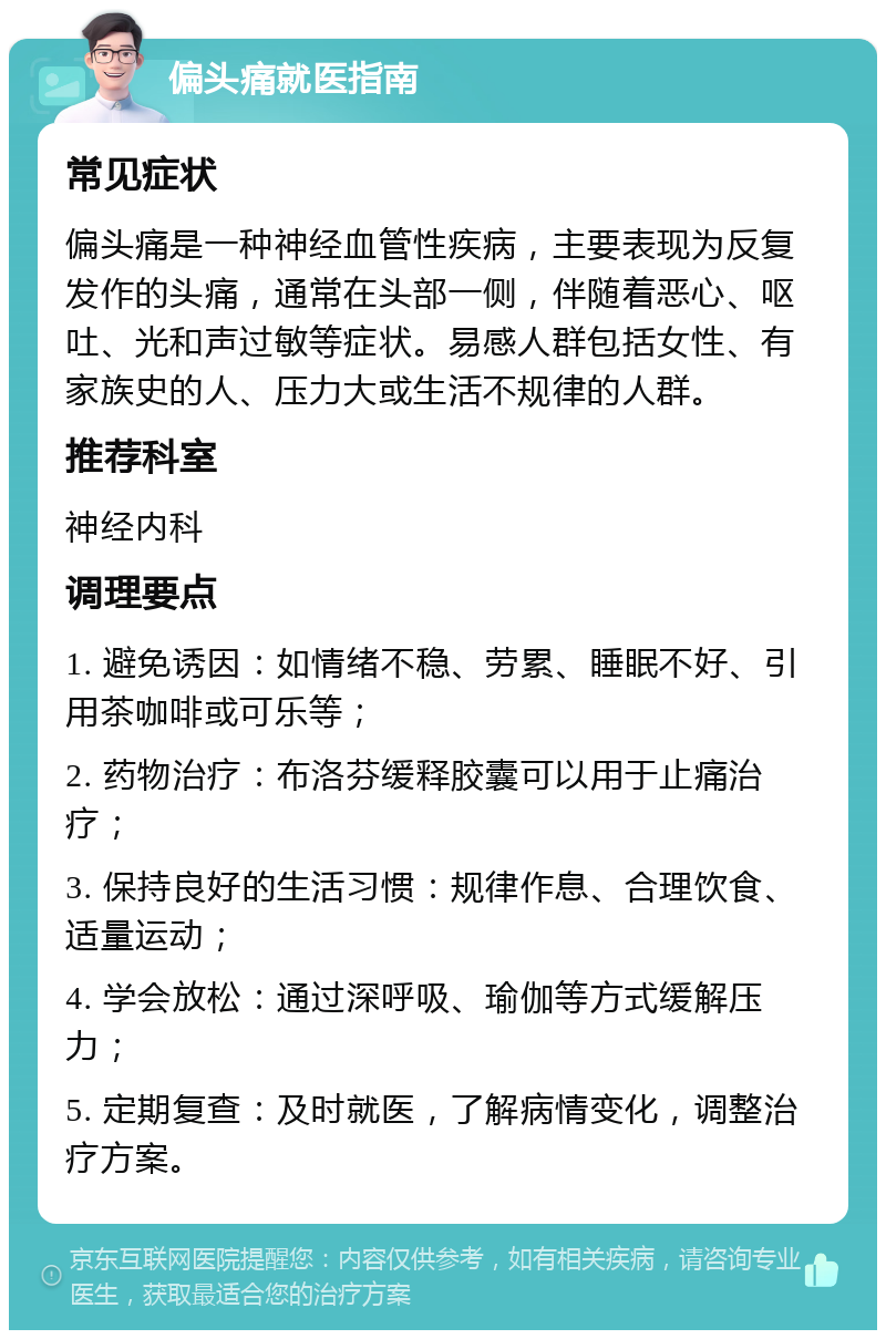 偏头痛就医指南 常见症状 偏头痛是一种神经血管性疾病，主要表现为反复发作的头痛，通常在头部一侧，伴随着恶心、呕吐、光和声过敏等症状。易感人群包括女性、有家族史的人、压力大或生活不规律的人群。 推荐科室 神经内科 调理要点 1. 避免诱因：如情绪不稳、劳累、睡眠不好、引用茶咖啡或可乐等； 2. 药物治疗：布洛芬缓释胶囊可以用于止痛治疗； 3. 保持良好的生活习惯：规律作息、合理饮食、适量运动； 4. 学会放松：通过深呼吸、瑜伽等方式缓解压力； 5. 定期复查：及时就医，了解病情变化，调整治疗方案。