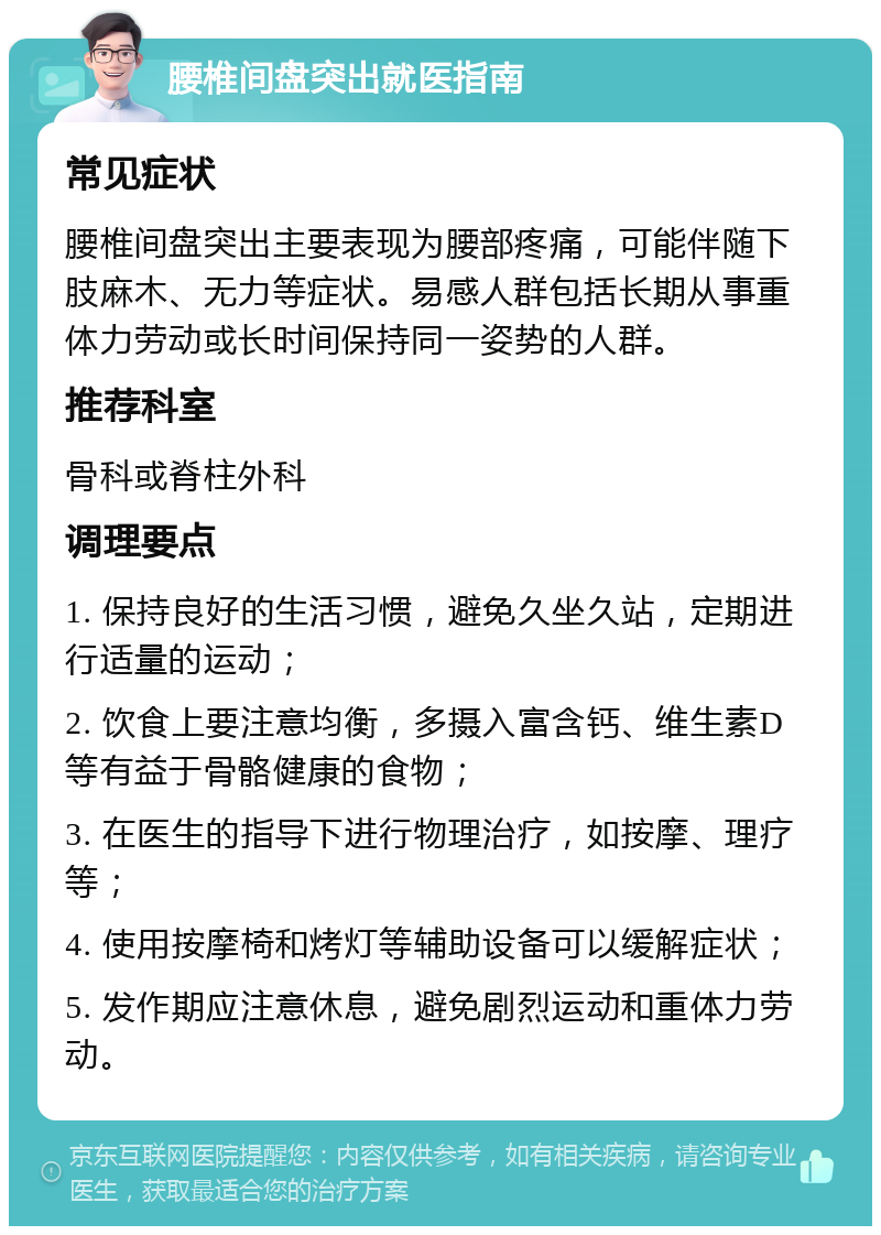 腰椎间盘突出就医指南 常见症状 腰椎间盘突出主要表现为腰部疼痛，可能伴随下肢麻木、无力等症状。易感人群包括长期从事重体力劳动或长时间保持同一姿势的人群。 推荐科室 骨科或脊柱外科 调理要点 1. 保持良好的生活习惯，避免久坐久站，定期进行适量的运动； 2. 饮食上要注意均衡，多摄入富含钙、维生素D等有益于骨骼健康的食物； 3. 在医生的指导下进行物理治疗，如按摩、理疗等； 4. 使用按摩椅和烤灯等辅助设备可以缓解症状； 5. 发作期应注意休息，避免剧烈运动和重体力劳动。