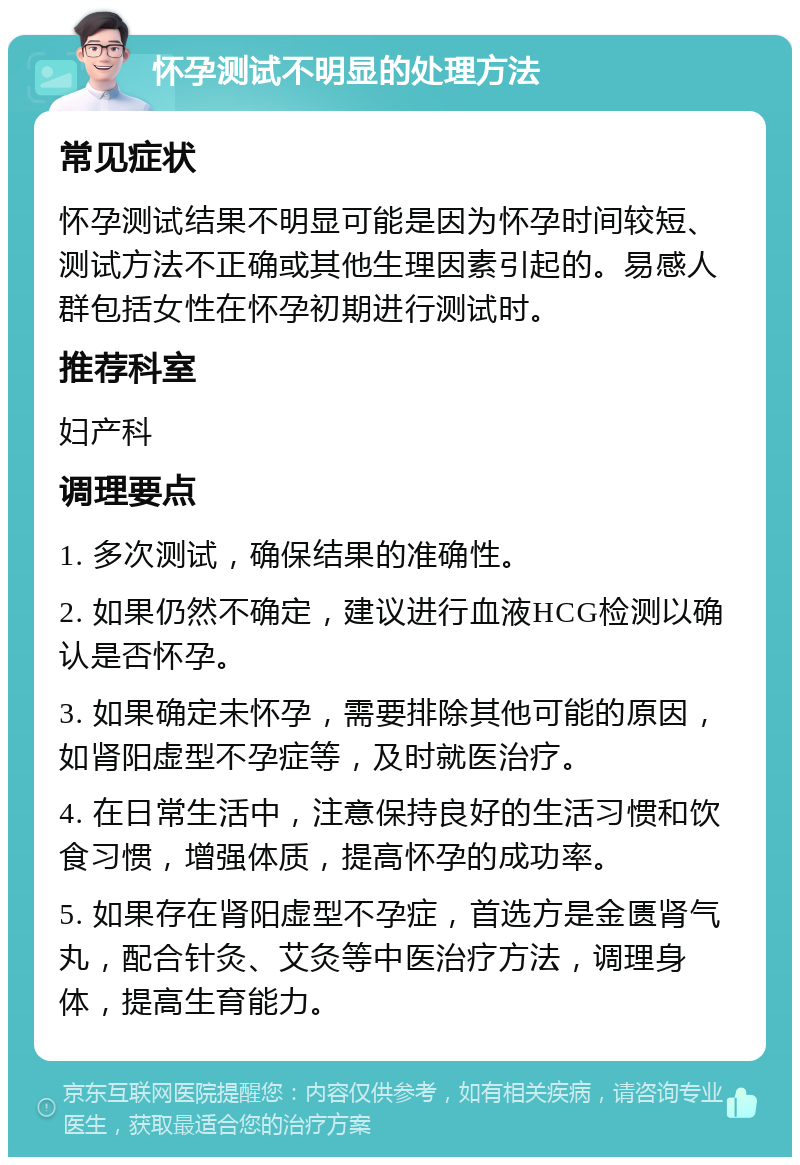 怀孕测试不明显的处理方法 常见症状 怀孕测试结果不明显可能是因为怀孕时间较短、测试方法不正确或其他生理因素引起的。易感人群包括女性在怀孕初期进行测试时。 推荐科室 妇产科 调理要点 1. 多次测试，确保结果的准确性。 2. 如果仍然不确定，建议进行血液HCG检测以确认是否怀孕。 3. 如果确定未怀孕，需要排除其他可能的原因，如肾阳虚型不孕症等，及时就医治疗。 4. 在日常生活中，注意保持良好的生活习惯和饮食习惯，增强体质，提高怀孕的成功率。 5. 如果存在肾阳虚型不孕症，首选方是金匮肾气丸，配合针灸、艾灸等中医治疗方法，调理身体，提高生育能力。