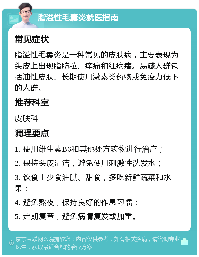 脂溢性毛囊炎就医指南 常见症状 脂溢性毛囊炎是一种常见的皮肤病，主要表现为头皮上出现脂肪粒、痒痛和红疙瘩。易感人群包括油性皮肤、长期使用激素类药物或免疫力低下的人群。 推荐科室 皮肤科 调理要点 1. 使用维生素B6和其他处方药物进行治疗； 2. 保持头皮清洁，避免使用刺激性洗发水； 3. 饮食上少食油腻、甜食，多吃新鲜蔬菜和水果； 4. 避免熬夜，保持良好的作息习惯； 5. 定期复查，避免病情复发或加重。