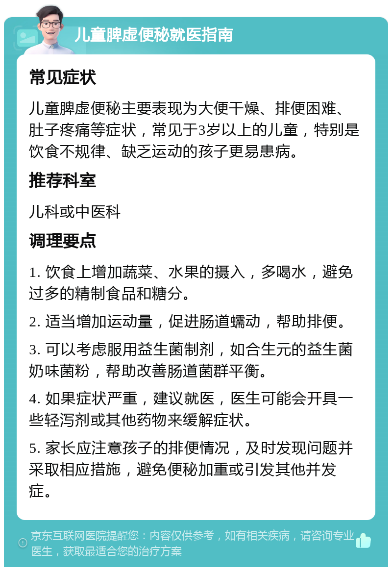 儿童脾虚便秘就医指南 常见症状 儿童脾虚便秘主要表现为大便干燥、排便困难、肚子疼痛等症状，常见于3岁以上的儿童，特别是饮食不规律、缺乏运动的孩子更易患病。 推荐科室 儿科或中医科 调理要点 1. 饮食上增加蔬菜、水果的摄入，多喝水，避免过多的精制食品和糖分。 2. 适当增加运动量，促进肠道蠕动，帮助排便。 3. 可以考虑服用益生菌制剂，如合生元的益生菌奶味菌粉，帮助改善肠道菌群平衡。 4. 如果症状严重，建议就医，医生可能会开具一些轻泻剂或其他药物来缓解症状。 5. 家长应注意孩子的排便情况，及时发现问题并采取相应措施，避免便秘加重或引发其他并发症。