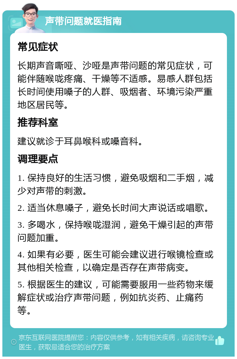 声带问题就医指南 常见症状 长期声音嘶哑、沙哑是声带问题的常见症状，可能伴随喉咙疼痛、干燥等不适感。易感人群包括长时间使用嗓子的人群、吸烟者、环境污染严重地区居民等。 推荐科室 建议就诊于耳鼻喉科或嗓音科。 调理要点 1. 保持良好的生活习惯，避免吸烟和二手烟，减少对声带的刺激。 2. 适当休息嗓子，避免长时间大声说话或唱歌。 3. 多喝水，保持喉咙湿润，避免干燥引起的声带问题加重。 4. 如果有必要，医生可能会建议进行喉镜检查或其他相关检查，以确定是否存在声带病变。 5. 根据医生的建议，可能需要服用一些药物来缓解症状或治疗声带问题，例如抗炎药、止痛药等。