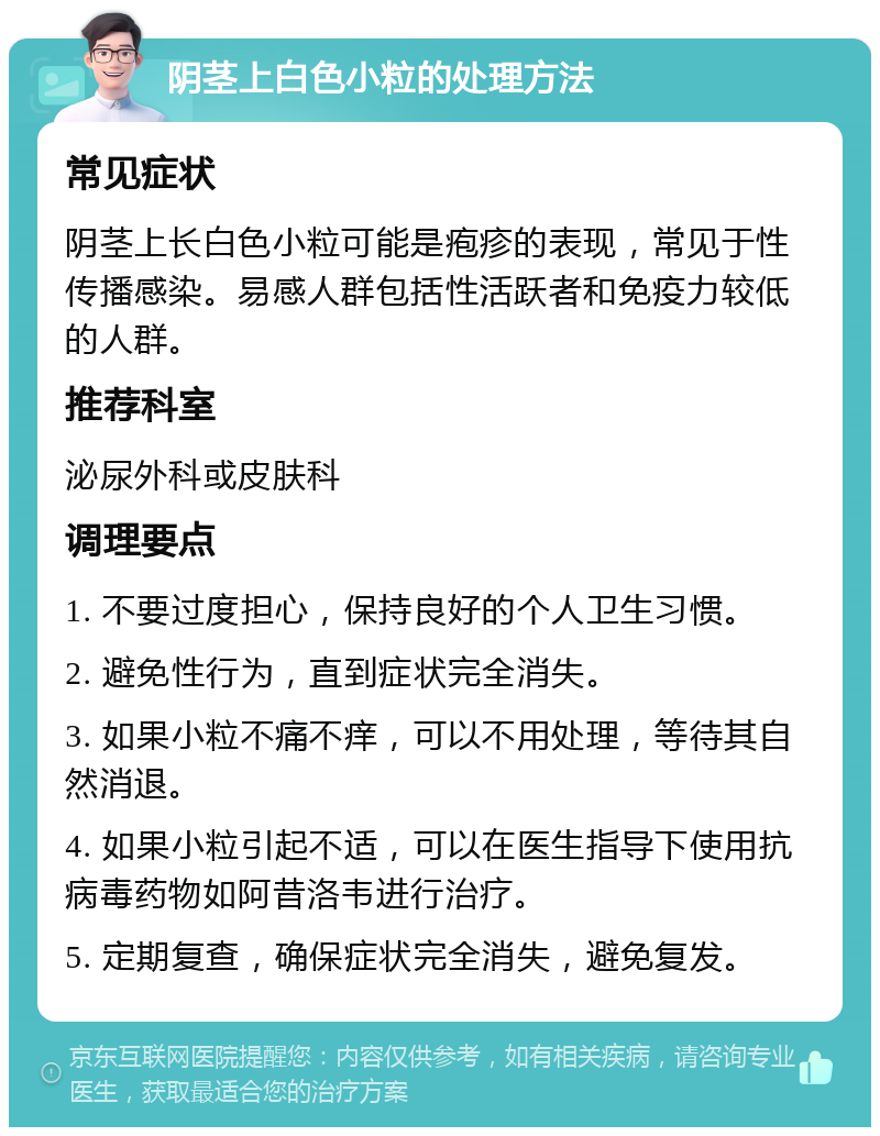 阴茎上白色小粒的处理方法 常见症状 阴茎上长白色小粒可能是疱疹的表现，常见于性传播感染。易感人群包括性活跃者和免疫力较低的人群。 推荐科室 泌尿外科或皮肤科 调理要点 1. 不要过度担心，保持良好的个人卫生习惯。 2. 避免性行为，直到症状完全消失。 3. 如果小粒不痛不痒，可以不用处理，等待其自然消退。 4. 如果小粒引起不适，可以在医生指导下使用抗病毒药物如阿昔洛韦进行治疗。 5. 定期复查，确保症状完全消失，避免复发。