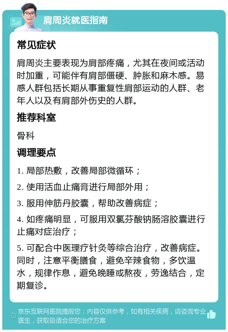 肩周炎就医指南 常见症状 肩周炎主要表现为肩部疼痛，尤其在夜间或活动时加重，可能伴有肩部僵硬、肿胀和麻木感。易感人群包括长期从事重复性肩部运动的人群、老年人以及有肩部外伤史的人群。 推荐科室 骨科 调理要点 1. 局部热敷，改善局部微循环； 2. 使用活血止痛膏进行局部外用； 3. 服用伸筋丹胶囊，帮助改善病症； 4. 如疼痛明显，可服用双氯芬酸钠肠溶胶囊进行止痛对症治疗； 5. 可配合中医理疗针灸等综合治疗，改善病症。同时，注意平衡膳食，避免辛辣食物，多饮温水，规律作息，避免晚睡或熬夜，劳逸结合，定期复诊。