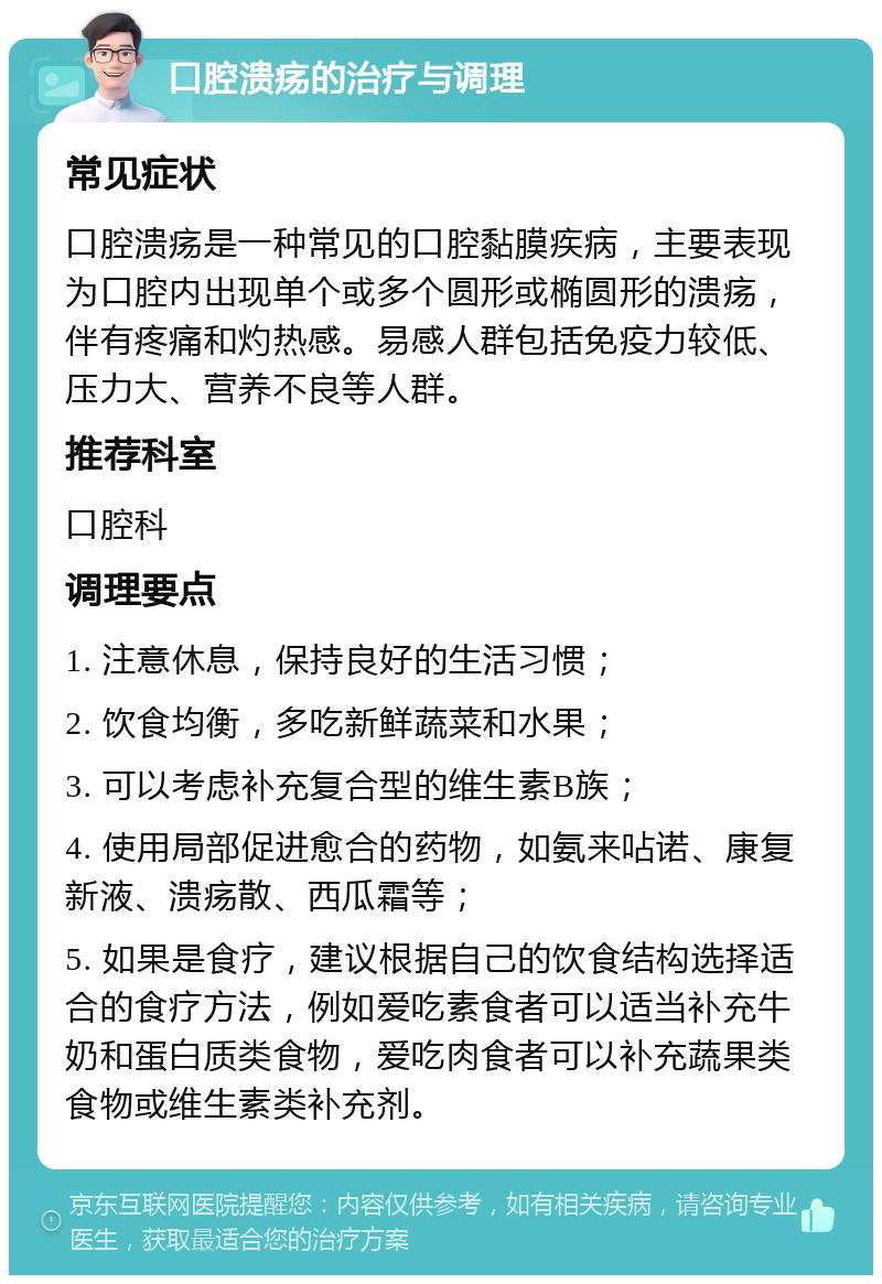 口腔溃疡的治疗与调理 常见症状 口腔溃疡是一种常见的口腔黏膜疾病，主要表现为口腔内出现单个或多个圆形或椭圆形的溃疡，伴有疼痛和灼热感。易感人群包括免疫力较低、压力大、营养不良等人群。 推荐科室 口腔科 调理要点 1. 注意休息，保持良好的生活习惯； 2. 饮食均衡，多吃新鲜蔬菜和水果； 3. 可以考虑补充复合型的维生素B族； 4. 使用局部促进愈合的药物，如氨来呫诺、康复新液、溃疡散、西瓜霜等； 5. 如果是食疗，建议根据自己的饮食结构选择适合的食疗方法，例如爱吃素食者可以适当补充牛奶和蛋白质类食物，爱吃肉食者可以补充蔬果类食物或维生素类补充剂。